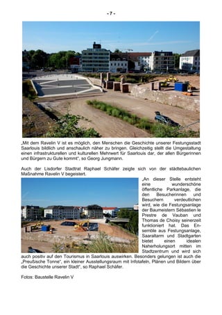 - 7 -
„Mit dem Ravelin V ist es möglich, den Menschen die Geschichte unserer Festungsstadt
Saarlouis bildlich und anschaulich näher zu bringen. Gleichzeitig stellt die Umgestaltung
einen infrastrukturellen und kulturellen Mehrwert für Saarlouis dar, der allen Bürgerinnen
und Bürgern zu Gute kommt“, so Georg Jungmann.
Auch der Lisdorfer Stadtrat Raphael Schäfer zeigte sich von der städtebaulichen
Maßnahme Ravelin V begeistert.
„An dieser Stelle entsteht
eine wunderschöne
öffentliche Parkanlage, die
den Besucherinnen und
Besuchern verdeutlichen
wird, wie die Festungsanlage
der Baumeistern Sébastien le
Prestre de Vauban und
Thomas de Choisy seinerzeit
funktioniert hat. Das En-
semble aus Festungsanlage,
Saaraltarm und Stadtgarten
bietet einen idealen
Naherholungsort mitten im
Stadtzentrum und wird sich
auch positiv auf den Tourismus in Saarlouis auswirken. Besonders gelungen ist auch die
„Preußische Tonne“, ein kleiner Ausstellungsraum mit Infotafeln, Plänen und Bildern über
die Geschichte unserer Stadt“, so Raphael Schäfer.
Fotos: Baustelle Ravelin V
 