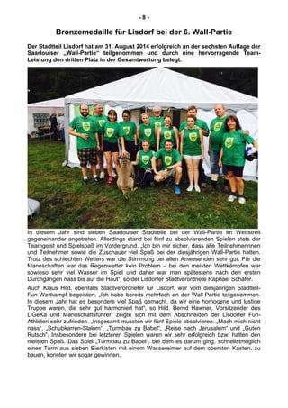 - 8 -
Bronzemedaille für Lisdorf bei der 6. Wall-Partie
Der Stadtteil Lisdorf hat am 31. August 2014 erfolgreich an der sechsten Auflage der
Saarlouiser „Wall-Partie“ teilgenommen und durch eine hervorragende Team-
Leistung den dritten Platz in der Gesamtwertung belegt.
In diesem Jahr sind sieben Saarlouiser Stadtteile bei der Wall-Partie im Wettstreit
gegeneinander angetreten. Allerdings stand bei fünf zu absolvierenden Spielen stets der
Teamgeist und Spielspaß im Vordergrund. „Ich bin mir sicher, dass alle Teilnehmerinnen
und Teilnehmer sowie die Zuschauer viel Spaß bei der diesjährigen Wall-Partie hatten.
Trotz des schlechten Wetters war die Stimmung bei allen Anwesenden sehr gut. Für die
Mannschaften war das Regenwetter kein Problem – bei den meisten Wettkämpfen war
sowieso sehr viel Wasser im Spiel und daher war man spätestens nach den ersten
Durchgängen nass bis auf die Haut“, so der Lisdorfer Stadtverordnete Raphael Schäfer.
Auch Klaus Hild, ebenfalls Stadtverordneter für Lisdorf, war vom diesjährigen Stadtteil-
Fun-Wettkampf begeistert. „Ich habe bereits mehrfach an der Wall-Partie teilgenommen.
In diesem Jahr hat es besonders viel Spaß gemacht, da wir eine homogene und lustige
Truppe waren, die sehr gut harmoniert hat“, so Hild. Bernd Hawner, Vorsitzender des
LiGeKa und Mannschaftsführer, zeigte sich mit dem Abschneiden der Lisdorfer Fun-
Athleten sehr zufrieden. „Insgesamt mussten wir fünf Spiele absolvieren: „Mach mich nicht
nass“, „Schubkarren-Slalom“, „Turmbau zu Babel“, „Reise nach Jerusalem“ und „Guten
Rutsch“. Insbesondere bei letzteren Spielen waren wir sehr erfolgreich bzw. hatten den
meisten Spaß. Das Spiel „Turmbau zu Babel“, bei dem es darum ging, schnellstmöglich
einen Turm aus sieben Bierkisten mit einem Wassereimer auf dem obersten Kasten, zu
bauen, konnten wir sogar gewinnen.
 