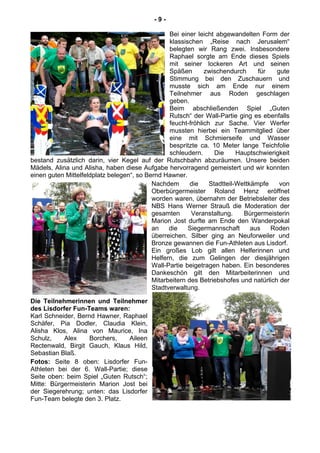 - 9 -
Bei einer leicht abgewandelten Form der
klassischen „Reise nach Jerusalem“
belegten wir Rang zwei. Insbesondere
Raphael sorgte am Ende dieses Spiels
mit seiner lockeren Art und seinen
Späßen zwischendurch für gute
Stimmung bei den Zuschauern und
musste sich am Ende nur einem
Teilnehmer aus Roden geschlagen
geben.
Beim abschließenden Spiel „Guten
Rutsch“ der Wall-Partie ging es ebenfalls
feucht-fröhlich zur Sache. Vier Werfer
mussten hierbei ein Teammitglied über
eine mit Schmierseife und Wasser
bespritzte ca. 10 Meter lange Teichfolie
schleudern. Die Hauptschwierigkeit
bestand zusätzlich darin, vier Kegel auf der Rutschbahn abzuräumen. Unsere beiden
Mädels, Alina und Alisha, haben diese Aufgabe hervorragend gemeistert und wir konnten
einen guten Mittelfeldplatz belegen“, so Bernd Hawner.
Nachdem die Stadtteil-Wettkämpfe von
Oberbürgermeister Roland Henz eröffnet
worden waren, übernahm der Betriebsleiter des
NBS Hans Werner Strauß die Moderation der
gesamten Veranstaltung. Bürgermeisterin
Marion Jost durfte am Ende den Wanderpokal
an die Siegermannschaft aus Roden
überreichen. Silber ging an Neuforweiler und
Bronze gewannen die Fun-Athleten aus Lisdorf.
Ein großes Lob gilt allen Helferinnen und
Helfern, die zum Gelingen der diesjährigen
Wall-Partie beigetragen haben. Ein besonderes
Dankeschön gilt den Mitarbeiterinnen und
Mitarbeitern des Betriebshofes und natürlich der
Stadtverwaltung.
Die Teilnehmerinnen und Teilnehmer
des Lisdorfer Fun-Teams waren:
Karl Schneider, Bernd Hawner, Raphael
Schäfer, Pia Dodler, Claudia Klein,
Alisha Klos, Alina von Maurice, Ina
Schulz, Alex Borchers, Aileen
Rectenwald, Birgit Gauch, Klaus Hild,
Sebastian Blaß.
Fotos: Seite 8 oben: Lisdorfer Fun-
Athleten bei der 6. Wall-Partie; diese
Seite oben: beim Spiel „Guten Rutsch“;
Mitte: Bürgermeisterin Marion Jost bei
der Siegerehrung; unten: das Lisdorfer
Fun-Team belegte den 3. Platz.
 