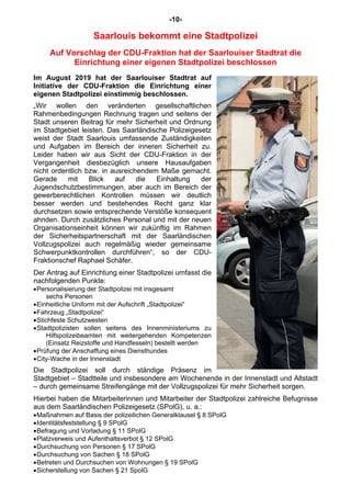 -10-
Saarlouis bekommt eine Stadtpolizei
Auf Vorschlag der CDU-Fraktion hat der Saarlouiser Stadtrat die
Einrichtung einer eigenen Stadtpolizei beschlossen
Im August 2019 hat der Saarlouiser Stadtrat auf
Initiative der CDU-Fraktion die Einrichtung einer
eigenen Stadtpolizei einstimmig beschlossen.
„Wir wollen den veränderten gesellschaftlichen
Rahmenbedingungen Rechnung tragen und seitens der
Stadt unseren Beitrag für mehr Sicherheit und Ordnung
im Stadtgebiet leisten. Das Saarländische Polizeigesetz
weist der Stadt Saarlouis umfassende Zuständigkeiten
und Aufgaben im Bereich der inneren Sicherheit zu.
Leider haben wir aus Sicht der CDU-Fraktion in der
Vergangenheit diesbezüglich unsere Hausaufgaben
nicht ordentlich bzw. in ausreichendem Maße gemacht.
Gerade mit Blick auf die Einhaltung der
Jugendschutzbestimmungen, aber auch im Bereich der
gewerberechtlichen Kontrollen müssen wir deutlich
besser werden und bestehendes Recht ganz klar
durchsetzen sowie entsprechende Verstöße konsequent
ahnden. Durch zusätzliches Personal und mit der neuen
Organisationseinheit können wir zukünftig im Rahmen
der Sicherheitspartnerschaft mit der Saarländischen
Vollzugspolizei auch regelmäßig wieder gemeinsame
Schwerpunktkontrollen durchführen“, so der CDU-
Fraktionschef Raphael Schäfer.
Der Antrag auf Einrichtung einer Stadtpolizei umfasst die
nachfolgenden Punkte:
•Personalisierung der Stadtpolizei mit insgesamt
sechs Personen
•Einheitliche Uniform mit der Aufschrift „Stadtpolizei“
•Fahrzeug „Stadtpolizei“
•Stichfeste Schutzwesten
•Stadtpolizisten sollen seitens des Innenministeriums zu
Hilfspolizeibeamten mit weitergehenden Kompetenzen
(Einsatz Reizstoffe und Handfesseln) bestellt werden
•Prüfung der Anschaffung eines Diensthundes
•City-Wache in der Innenstadt
Die Stadtpolizei soll durch ständige Präsenz im
Stadtgebiet – Stadtteile und insbesondere am Wochenende in der Innenstadt und Altstadt
– durch gemeinsame Streifengänge mit der Vollzugspolizei für mehr Sicherheit sorgen.
Hierbei haben die Mitarbeiterinnen und Mitarbeiter der Stadtpolizei zahlreiche Befugnisse
aus dem Saarländischen Polizeigesetz (SPolG), u. a.:
•Maßnahmen auf Basis der polizeilichen Generalklausel § 8 SPolG
•Identitätsfeststellung § 9 SPolG
•Befragung und Vorladung § 11 SPolG
•Platzverweis und Aufenthaltsverbot § 12 SPolG
•Durchsuchung von Personen § 17 SPolG
•Durchsuchung von Sachen § 18 SPolG
•Betreten und Durchsuchen von Wohnungen § 19 SPolG
•Sicherstellung von Sachen § 21 SpolG
 