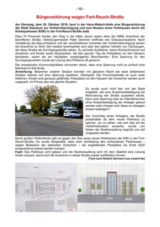 - 12 -
Bürgeranhörung wegen Fort-Rauch-Straße
Am Dienstag, dem 29. Oktober 2019, fand in der Hans-Welsch-Halle eine Bürgeranhörung
der Stadt Saarlouis zur Verkehrsberuhigung und zum Neubau eines Parkhauses durch die
Kreissparkasse (KSK) in der Fort-Rauch-Straße statt.
Etwa 70 Personen fanden den Weg in die Halle, davon waren etwa die Hälfte Anwohner der
betroffenen Straße. Oberbürgermeister Peter Demmer eröffnete den Diskussionsabend. Nach
Vorstellung des Bauvorhabens und der verschiedenen Varianten der Verkehrsberuhigung kamen
die Anwohner zu Wort. Die meisten beschwerten sich über den starken Verkehr von Fahrzeugen,
die diese Straße als Durchgangsstraße sähen. Zu schnelle Autofahrer, keine Rücksichtnahme auf
Anwohner und Kinder sowie Dauerparker, die den ganzen Tag die Parkplätze vor den Häusern
blockieren, waren die am häufigsten vorgetragenen Beschwerden. Eine Sperrung für den
Durchgangsverkehr wurde als Lösung des Problems oft genannt.
Die anwesenden Kommunalpolitiker erinnerten daran, dass eine Sperrung nicht so einfach eine
Mehrheit im Rat fände.
Anmerkung: Bewohner anderer Straßen könnten mit gleichem Recht bei stark befahrenen
Straßen ebenso auf eine Sperrung bestehen. Überspitzt: Die Provinzialstraße ist auch stark
befahren, Kinder sind genauso gefährdet, Parkplätze vor den Häusern der Anwohner werden auch
zugeparkt. Im Prinzip also die gleiche Situation.
Es wurde auch nicht klar von der Stadt
mitgeteilt, wie eine Anwohnerbeteiligung bei
Renovierung der Straße aussehen würde.
Kann eine Sperrung oder ein Wendehammer
ohne Kostenbeteiligung der Anlieger gebaut
werden oder müssen sich diese an etwaigen
Kosten beteiligen?
Der Vorschlag eines Anliegers, die Straße
probehalber ab dem neuen Parkhaus zu
sperren, um zu sehen, wie sich das auf die
Verkehrssituation auswirke, wurde von
Seiten der Stadtverwaltung begrüßt und soll
umgesetzt werden.
Keine großen Widerstände gab es gegen den Bau eines neuen Parkhauses der KSK in der Fort-
Rauch-Straße. Es wurde klargestellt, dass nach Schließung des vorhandenen Parkhauses –
wegen Bedenken der statischen Sicherheit – die wegfallenden Parkplätze bis Ende 2020
entsprechend ersetzt werden müssen.
Fazit: Das Parkhaus wird gebaut und die Stadtverwaltung wird mit dem Stadtrat eine Lösung
finden müssen, damit sich die Anwohner in dieser Straße wieder wohlfühlen können.
(Text nach Herbert Germann aus Lisdorf.de)
 
