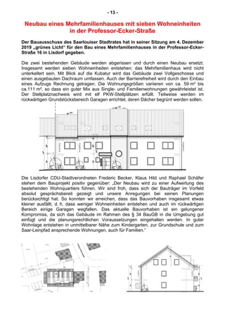 - 13 -
Neubau eines Mehrfamilienhauses mit sieben Wohneinheiten
in der Professor-Ecker-Straße
Der Bauausschuss des Saarlouiser Stadtrates hat in seiner Sitzung am 4. Dezember
2019 „grünes Licht“ für den Bau eines Mehrfamilienhauses in der Professor-Ecker-
Straße 16 in Lisdorf gegeben.
Die zwei bestehenden Gebäude werden abgerissen und durch einen Neubau ersetzt.
Insgesamt werden sieben Wohneinheiten entstehen; das Mehrfamilienhaus wird nicht
unterkellert sein. Mit Blick auf die Kubatur wird das Gebäude zwei Vollgeschosse und
einen ausgebauten Dachraum umfassen. Auch der Barrierefreiheit wird durch den Einbau
eines Aufzugs Rechnung getragen. Die Wohnungsgrößen variieren von ca. 59 m² bis
ca.111 m², so dass ein guter Mix aus Single- und Familienwohnungen gewährleistet ist.
Der Stellplatznachweis wird mit elf PKW-Stellplätzen erfüllt. Teilweise werden im
rückwärtigen Grundstücksbereich Garagen errichtet, deren Dächer begrünt werden sollen.
Die Lisdorfer CDU-Stadtverordneten Frederic Becker, Klaus Hild und Raphael Schäfer
stehen dem Bauprojekt positiv gegenüber: „Der Neubau wird zu einer Aufwertung des
bestehenden Wohnquartiers führen. Wir sind froh, dass sich der Bauträger im Vorfeld
absolut gesprächsbereit gezeigt und unsere Anregungen bei seinen Planungen
berücksichtigt hat. So konnten wir erreichen, dass das Bauvorhaben insgesamt etwas
kleiner ausfällt, d. h. dass weniger Wohneinheiten entstehen und auch im rückwärtigen
Bereich einige Garagen wegfallen. Das aktuelle Bauvorhaben ist ein gelungener
Kompromiss, da sich das Gebäude im Rahmen des § 34 BauGB in die Umgebung gut
einfügt und die planungsrechtlichen Voraussetzungen eingehalten werden. In guter
Wohnlage entstehen in unmittelbarer Nähe zum Kindergarten, zur Grundschule und zum
Saar-Leinpfad ansprechende Wohnungen, auch für Familien.“
 