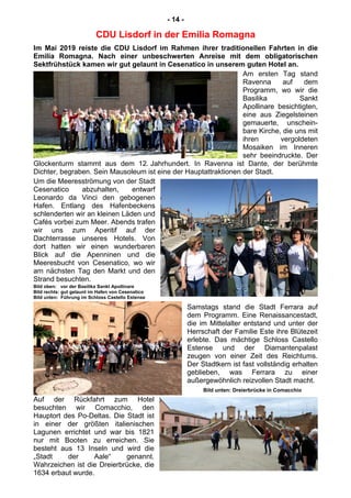 - 14 -
CDU Lisdorf in der Emilia Romagna
Im Mai 2019 reiste die CDU Lisdorf im Rahmen ihrer traditionellen Fahrten in die
Emilia Romagna. Nach einer unbeschwerten Anreise mit dem obligatorischen
Sektfrühstück kamen wir gut gelaunt in Cesenatico in unserem guten Hotel an.
Am ersten Tag stand
Ravenna auf dem
Programm, wo wir die
Basilika Sankt
Apollinare besichtigten,
eine aus Ziegelsteinen
gemauerte, unschein-
bare Kirche, die uns mit
ihren vergoldeten
Mosaiken im Inneren
sehr beeindruckte. Der
Glockenturm stammt aus dem 12. Jahrhundert. In Ravenna ist Dante, der berühmte
Dichter, begraben. Sein Mausoleum ist eine der Hauptattraktionen der Stadt.
Um die Meeresströmung von der Stadt
Cesenatico abzuhalten, entwarf
Leonardo da Vinci den gebogenen
Hafen. Entlang des Hafenbeckens
schlenderten wir an kleinen Läden und
Cafés vorbei zum Meer. Abends trafen
wir uns zum Aperitif auf der
Dachterrasse unseres Hotels. Von
dort hatten wir einen wunderbaren
Blick auf die Apenninen und die
Meeresbucht von Cesenatico, wo wir
am nächsten Tag den Markt und den
Strand besuchten.
Bild oben: vor der Basilika Sankt Apollinare
Bild rechts: gut gelaunt im Hafen von Cesenatico
Bild unten: Führung im Schloss Castello Estense
Samstags stand die Stadt Ferrara auf
dem Programm. Eine Renaissancestadt,
die im Mittelalter entstand und unter der
Herrschaft der Familie Este ihre Blütezeit
erlebte. Das mächtige Schloss Castello
Estense und der Diamantenpalast
zeugen von einer Zeit des Reichtums.
Der Stadtkern ist fast vollständig erhalten
geblieben, was Ferrara zu einer
außergewöhnlich reizvollen Stadt macht.
Bild unten: Dreierbrücke in Comacchio
Auf der Rückfahrt zum Hotel
besuchten wir Comacchio, den
Hauptort des Po-Deltas. Die Stadt ist
in einer der größten italienischen
Lagunen errichtet und war bis 1821
nur mit Booten zu erreichen. Sie
besteht aus 13 Inseln und wird die
„Stadt der Aale“ genannt.
Wahrzeichen ist die Dreierbrücke, die
1634 erbaut wurde.
 