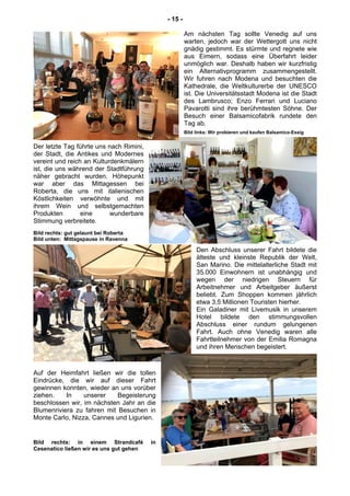 - 15 -
Am nächsten Tag sollte Venedig auf uns
warten, jedoch war der Wettergott uns nicht
gnädig gestimmt. Es stürmte und regnete wie
aus Eimern, sodass eine Überfahrt leider
unmöglich war. Deshalb haben wir kurzfristig
ein Alternativprogramm zusammengestellt.
Wir fuhren nach Modena und besuchten die
Kathedrale, die Weltkulturerbe der UNESCO
ist. Die Universitätsstadt Modena ist die Stadt
des Lambrusco; Enzo Ferrari und Luciano
Pavarotti sind ihre berühmtesten Söhne. Der
Besuch einer Balsamicofabrik rundete den
Tag ab.
Bild links: Wir probieren und kaufen Balsamico-Essig
Der letzte Tag führte uns nach Rimini,
der Stadt, die Antikes und Modernes
vereint und reich an Kulturdenkmälern
ist, die uns während der Stadtführung
näher gebracht wurden. Höhepunkt
war aber das Mittagessen bei
Roberta, die uns mit italienischen
Köstlichkeiten verwöhnte und mit
ihrem Wein und selbstgemachten
Produkten eine wunderbare
Stimmung verbreitete.
Bild rechts: gut gelaunt bei Roberta
Bild unten: Mittagspause in Ravenna
Den Abschluss unserer Fahrt bildete die
älteste und kleinste Republik der Welt,
San Marino. Die mittelalterliche Stadt mit
35.000 Einwohnern ist unabhängig und
wegen der niedrigen Steuern für
Arbeitnehmer und Arbeitgeber äußerst
beliebt. Zum Shoppen kommen jährlich
etwa 3,5 Millionen Touristen hierher.
Ein Galadiner mit Livemusik in unserem
Hotel bildete den stimmungsvollen
Abschluss einer rundum gelungenen
Fahrt. Auch ohne Venedig waren alle
Fahrtteilnehmer von der Emilia Romagna
und ihren Menschen begeistert.
Auf der Heimfahrt ließen wir die tollen
Eindrücke, die wir auf dieser Fahrt
gewinnen konnten, wieder an uns vorüber
ziehen. In unserer Begeisterung
beschlossen wir, im nächsten Jahr an die
Blumenriviera zu fahren mit Besuchen in
Monte Carlo, Nizza, Cannes und Ligurien.
Bild rechts: in einem Strandcafé in
Cesenatico ließen wir es uns gut gehen
 