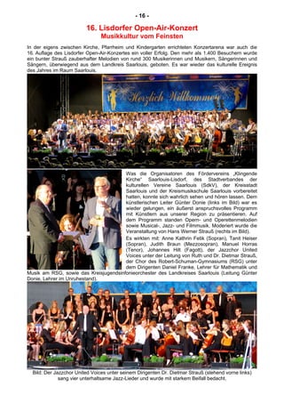 - 16 -
16. Lisdorfer Open-Air-Konzert
Musikkultur vom Feinsten
In der eigens zwischen Kirche, Pfarrheim und Kindergarten errichteten Konzertarena war auch die
16. Auflage des Lisdorfer Open-Air-Konzertes ein voller Erfolg. Den mehr als 1.400 Besuchern wurde
ein bunter Strauß zauberhafter Melodien von rund 300 Musikerinnen und Musikern, Sängerinnen und
Sängern, überwiegend aus dem Landkreis Saarlouis, geboten. Es war wieder das kulturelle Ereignis
des Jahres im Raum Saarlouis.
Was die Organisatoren des Fördervereins „Klingende
Kirche“ Saarlouis-Lisdorf, des Stadtverbandes der
kulturellen Vereine Saarlouis (SdkV), der Kreisstadt
Saarlouis und der Kreismusikschule Saarlouis vorbereitet
hatten, konnte sich wahrlich sehen und hören lassen. Dem
künstlerischen Leiter Günter Donie (links im Bild) war es
wieder gelungen, ein äußerst anspruchsvolles Programm
mit Künstlern aus unserer Region zu präsentieren. Auf
dem Programm standen Opern- und Operettenmelodien
sowie Musical-, Jazz- und Filmmusik. Moderiert wurde die
Veranstaltung von Hans Werner Strauß (rechts im Bild).
Es wirkten mit: Anne Kathrin Fetik (Sopran), Tanit Heiser
(Sopran), Judith Braun (Mezzosopran), Manuel Horras
(Tenor), Johannes Hilt (Fagott), der Jazzchor United
Voices unter der Leitung von Ruth und Dr. Dietmar Strauß,
der Chor des Robert-Schuman-Gymnasiums (RSG) unter
dem Dirigenten Daniel Franke, Lehrer für Mathematik und
Musik am RSG, sowie das Kreisjugendsinfonieorchester des Landkreises Saarlouis (Leitung Günter
Donie, Lehrer im Unruhestand).
Bild: Der Jazzchor United Voices unter seinem Dirigenten Dr. Dietmar Strauß (stehend vorne links)
sang vier unterhaltsame Jazz-Lieder und wurde mit starkem Beifall bedacht.
 