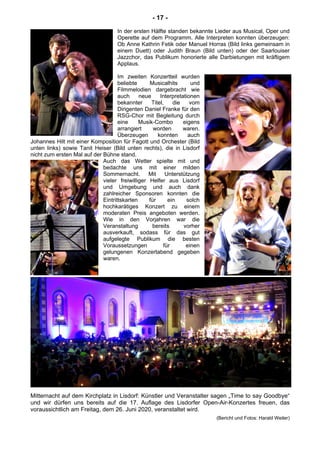 - 17 -
In der ersten Hälfte standen bekannte Lieder aus Musical, Oper und
Operette auf dem Programm. Alle Interpreten konnten überzeugen:
Ob Anne Kathrin Fetik oder Manuel Horras (Bild links gemeinsam in
einem Duett) oder Judith Braun (Bild unten) oder der Saarlouiser
Jazzchor, das Publikum honorierte alle Darbietungen mit kräftigem
Applaus.
Im zweiten Konzertteil wurden
beliebte Musicalhits und
Filmmelodien dargebracht wie
auch neue Interpretationen
bekannter Titel, die vom
Dirigenten Daniel Franke für den
RSG-Chor mit Begleitung durch
eine Musik-Combo eigens
arrangiert worden waren.
Überzeugen konnten auch
Johannes Hilt mit einer Komposition für Fagott und Orchester (Bild
unten links) sowie Tanit Heiser (Bild unten rechts), die in Lisdorf
nicht zum ersten Mal auf der Bühne stand.
Auch das Wetter spielte mit und
bedachte uns mit einer milden
Sommernacht. Mit Unterstützung
vieler freiwilliger Helfer aus Lisdorf
und Umgebung und auch dank
zahlreicher Sponsoren konnten die
Eintrittskarten für ein solch
hochkarätiges Konzert zu einem
moderaten Preis angeboten werden.
Wie in den Vorjahren war die
Veranstaltung bereits vorher
ausverkauft, sodass für das gut
aufgelegte Publikum die besten
Voraussetzungen für einen
gelungenen Konzertabend gegeben
waren.
Mitternacht auf dem Kirchplatz in Lisdorf: Künstler und Veranstalter sagen „Time to say Goodbye“
und wir dürfen uns bereits auf die 17. Auflage des Lisdorfer Open-Air-Konzertes freuen, das
voraussichtlich am Freitag, dem 26. Juni 2020, veranstaltet wird.
(Bericht und Fotos: Harald Weiler)
 