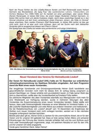 - 19 -
Nach der Pause führten die drei LiGeKa-Akteure Kerstin und Ralf Rectenwald sowie Herbert
Germann das Mundartstück „De topig Frau“ des saarländischen Lehrers, Volkskundlers und
Dichters Nikolaus Fox (1899–1946) auf. Es handelt von einer gutmütigen, aber naiven Witwe
(Kerstin Rectenwald, im letzten Bild links), die einem listigen Studenten (Herbert Germann, im
letzten Bild rechts) Geld und allerlei Essbares mitgibt, damit diese zwielichtige Gestalt es in den
Himmel mitnehme und dort ihrem verstorbenen ersten Ehemann Johann „die Hölle im Himmel“
etwas erleichtere. Dem zweiten Ehemann (Ralf Rectenwald, im letzten Bild rechts) ist dies gar
nicht recht, doch er ist aber auch nicht schlauer, denn auf der Suche nach dem diebischen
Studenten gibt er ausgerechnet diesem sein Pferd in Obhut!
Die Spielgruppe des LiGeKa bot wieder eine pointenreiche und lustige Unterhaltung.
Bild: Alle Akteure der Veranstaltung und einige Vorstandsmitglieder des VHL mit ihrem Vorsitzenden
Heiner Groß (Bericht und Fotos: Harald Weiler)
Neuer Vorstand des Vereins für Heimatkunde Lisdorf
Der Verein für Heimatkunde Lisdorf (VHL) hatte am 12. Dezember zur ordentlichen
Jahreshauptversammlung ins Gasthaus Schulden eingeladen. Auf dem Programm
stand die Wahl eines neuen Vorstandes.
Der langjährige Vorsitzende und Gründungsvorsitzende Heiner Groß kandidierte aus
gesundheitlichen Gründen nicht mehr für dieses Amt. Er schlug Georg Jungmann zu
seinem Nachfolger vor. Dieser erklärte sich grundsätzlich bereit, im Falle seiner Wahl das
Amt zu übernehmen, wollte aber die Vorstandsarbeit auf breitere Füße stellen.
Da zahlreiche Mitglieder des alten Vorstandes ebenfalls aus Altersgründen nicht mehr für
eine Wiederwahl zur Verfügung standen, wurde in mehreren Sitzungen des alten
Vorstandes die Zusammensetzung eines neuen Vorstandes beraten. Dabei stellte sich
heraus, dass viele Vereinsmitglieder Interesse an einer Mitarbeit im Vorstand hatten, u. a.
alle Lisdorfer Stadtratsmitglieder und viele Aktive aus anderen Vereinen und Institutionen.
Da bei Redaktionsschluss von „Lisdorf aktuell“ (am 10. Dezember) die Ergebnisse der
Wahlen zum neuen Vorstand noch nicht vorliegen konnten, werden wir in der nächsten
Ausgabe umfangreich darüber berichten.
Bereits jetzt aber gilt es, Heiner Groß zu danken für die unermüdliche Arbeit, die er für den
Verein und für unseren Ort geleistet hat. Dass er trotz seines hohen Alters und schwerer
Erkrankungen die Führung des Vereins niemals schleifen ließ und bis zum Schluss auch
noch viele Veranstaltungen organisierte, zeigt, mit welchem Herzblut er sich für den VHL
und für unseren Ort stets engagierte.
Vorab ganz herzlichen Dank, lieber Heiner!
 