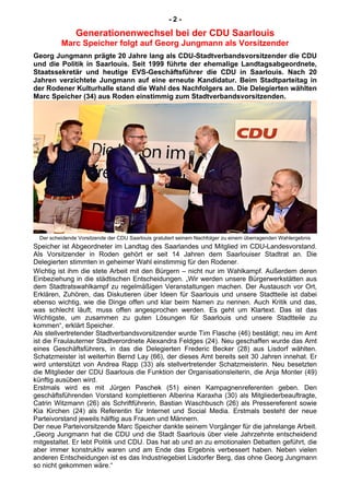 - 2 -
Generationenwechsel bei der CDU Saarlouis
Marc Speicher folgt auf Georg Jungmann als Vorsitzender
Georg Jungmann prägte 20 Jahre lang als CDU-Stadtverbandsvorsitzender die CDU
und die Politik in Saarlouis. Seit 1999 führte der ehemalige Landtagsabgeordnete,
Staatssekretär und heutige EVS-Geschäftsführer die CDU in Saarlouis. Nach 20
Jahren verzichtete Jungmann auf eine erneute Kandidatur. Beim Stadtparteitag in
der Rodener Kulturhalle stand die Wahl des Nachfolgers an. Die Delegierten wählten
Marc Speicher (34) aus Roden einstimmig zum Stadtverbandsvorsitzenden.
Der scheidende Vorsitzende der CDU Saarlouis gratuliert seinem Nachfolger zu einem überragenden Wahlergebnis
Speicher ist Abgeordneter im Landtag des Saarlandes und Mitglied im CDU-Landesvorstand.
Als Vorsitzender in Roden gehört er seit 14 Jahren dem Saarlouiser Stadtrat an. Die
Delegierten stimmten in geheimer Wahl einstimmig für den Rodener.
Wichtig ist ihm die stete Arbeit mit den Bürgern – nicht nur im Wahlkampf. Außerdem deren
Einbeziehung in die städtischen Entscheidungen. „Wir werden unsere Bürgerwerkstätten aus
dem Stadtratswahlkampf zu regelmäßigen Veranstaltungen machen. Der Austausch vor Ort,
Erklären, Zuhören, das Diskutieren über Ideen für Saarlouis und unsere Stadtteile ist dabei
ebenso wichtig, wie die Dinge offen und klar beim Namen zu nennen. Auch Kritik und das,
was schlecht läuft, muss offen angesprochen werden. Es geht um Klartext. Das ist das
Wichtigste, um zusammen zu guten Lösungen für Saarlouis und unsere Stadtteile zu
kommen“, erklärt Speicher.
Als stellvertretender Stadtverbandsvorsitzender wurde Tim Flasche (46) bestätigt; neu im Amt
ist die Fraulauterner Stadtverordnete Alexandra Feldges (24). Neu geschaffen wurde das Amt
eines Geschäftsführers, in das die Delegierten Frederic Becker (28) aus Lisdorf wählten.
Schatzmeister ist weiterhin Bernd Lay (66), der dieses Amt bereits seit 30 Jahren innehat. Er
wird unterstützt von Andrea Rapp (33) als stellvertretender Schatzmeisterin. Neu besetzten
die Mitglieder der CDU Saarlouis die Funktion der Organisationsleiterin, die Anja Monter (49)
künftig ausüben wird.
Erstmals wird es mit Jürgen Paschek (51) einen Kampagnenreferenten geben. Den
geschäftsführenden Vorstand komplettieren Alberina Karaxha (30) als Mitgliederbeauftragte,
Catrin Witzmann (26) als Schriftführerin, Bastian Waschbusch (26) als Pressereferent sowie
Kia Kirchen (24) als Referentin für Internet und Social Media. Erstmals besteht der neue
Parteivorstand jeweils hälftig aus Frauen und Männern.
Der neue Parteivorsitzende Marc Speicher dankte seinem Vorgänger für die jahrelange Arbeit.
„Georg Jungmann hat die CDU und die Stadt Saarlouis über viele Jahrzehnte entscheidend
mitgestaltet. Er lebt Politik und CDU. Das hat ab und an zu emotionalen Debatten geführt, die
aber immer konstruktiv waren und am Ende das Ergebnis verbessert haben. Neben vielen
anderen Entscheidungen ist es das Industriegebiet Lisdorfer Berg, das ohne Georg Jungmann
so nicht gekommen wäre.“
 
