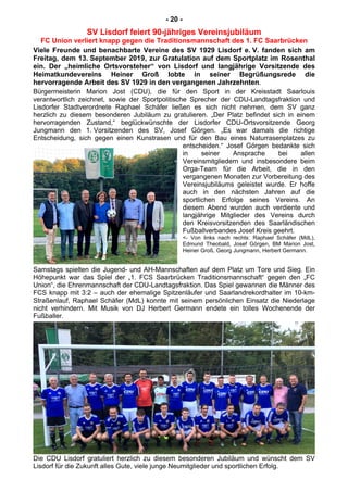 - 20 -
SV Lisdorf feiert 90-jähriges Vereinsjubiläum
FC Union verliert knapp gegen die Traditionsmannschaft des 1. FC Saarbrücken
Viele Freunde und benachbarte Vereine des SV 1929 Lisdorf e. V. fanden sich am
Freitag, dem 13. September 2019, zur Gratulation auf dem Sportplatz im Rosenthal
ein. Der „heimliche Ortsvorsteher“ von Lisdorf und langjährige Vorsitzende des
Heimatkundevereins Heiner Groß lobte in seiner Begrüßungsrede die
hervorragende Arbeit des SV 1929 in den vergangenen Jahrzehnten.
Bürgermeisterin Marion Jost (CDU), die für den Sport in der Kreisstadt Saarlouis
verantwortlich zeichnet, sowie der Sportpolitische Sprecher der CDU-Landtagsfraktion und
Lisdorfer Stadtverordnete Raphael Schäfer ließen es sich nicht nehmen, dem SV ganz
herzlich zu diesem besonderen Jubiläum zu gratulieren. „Der Platz befindet sich in einem
hervorragenden Zustand,“ beglückwünschte der Lisdorfer CDU-Ortsvorsitzende Georg
Jungmann den 1. Vorsitzenden des SV, Josef Görgen. „Es war damals die richtige
Entscheidung, sich gegen einen Kunstrasen und für den Bau eines Naturrasenplatzes zu
entscheiden.“ Josef Görgen bedankte sich
in seiner Ansprache bei allen
Vereinsmitgliedern und insbesondere beim
Orga-Team für die Arbeit, die in den
vergangenen Monaten zur Vorbereitung des
Vereinsjubiläums geleistet wurde. Er hoffe
auch in den nächsten Jahren auf die
sportlichen Erfolge seines Vereins. An
diesem Abend wurden auch verdiente und
langjährige Mitglieder des Vereins durch
den Kreisvorsitzenden des Saarländischen
Fußballverbandes Josef Kreis geehrt.
<- Von links nach rechts: Raphael Schäfer (MdL),
Edmund Theobald, Josef Görgen, BM Marion Jost,
Heiner Groß, Georg Jungmann, Herbert Germann.
Samstags spielten die Jugend- und AH-Mannschaften auf dem Platz um Tore und Sieg. Ein
Höhepunkt war das Spiel der „1. FCS Saarbrücken Traditionsmannschaft“ gegen den „FC
Union“, die Ehrenmannschaft der CDU-Landtagsfraktion. Das Spiel gewannen die Männer des
FCS knapp mit 3:2 – auch der ehemalige Spitzenläufer und Saarlandrekordhalter im 10-km-
Straßenlauf, Raphael Schäfer (MdL) konnte mit seinem persönlichen Einsatz die Niederlage
nicht verhindern. Mit Musik von DJ Herbert Germann endete ein tolles Wochenende der
Fußballer.
Die CDU Lisdorf gratuliert herzlich zu diesem besonderen Jubiläum und wünscht dem SV
Lisdorf für die Zukunft alles Gute, viele junge Neumitglieder und sportlichen Erfolg.
 