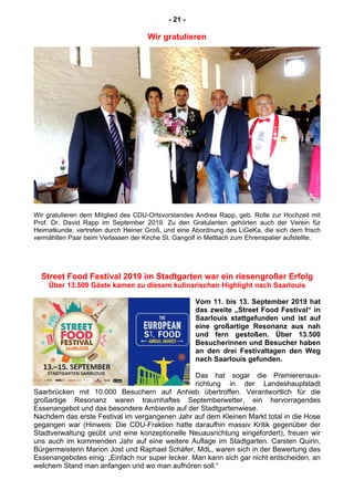 - 21 -
Wir gratulieren
Wir gratulieren dem Mitglied des CDU-Ortsvorstandes Andrea Rapp, geb. Rolle zur Hochzeit mit
Prof. Dr. David Rapp im September 2019. Zu den Gratulanten gehörten auch der Verein für
Heimatkunde, vertreten durch Heiner Groß, und eine Abordnung des LiGeKa, die sich dem frisch
vermählten Paar beim Verlassen der Kirche St. Gangolf in Mettlach zum Ehrenspalier aufstellte.
Street Food Festival 2019 im Stadtgarten war ein riesengroßer Erfolg
Über 13.500 Gäste kamen zu diesem kulinarischen Highlight nach Saarlouis
Vom 11. bis 13. September 2019 hat
das zweite „Street Food Festival“ in
Saarlouis stattgefunden und ist auf
eine großartige Resonanz aus nah
und fern gestoßen. Über 13.500
Besucherinnen und Besucher haben
an den drei Festivaltagen den Weg
nach Saarlouis gefunden.
Das hat sogar die Premierenaus-
richtung in der Landeshauptstadt
Saarbrücken mit 10.000 Besuchern auf Anhieb übertroffen. Verantwortlich für die
großartige Resonanz waren traumhaftes Septemberwetter, ein hervorragendes
Essenangebot und das besondere Ambiente auf der Stadtgartenwiese.
Nachdem das erste Festival im vergangenen Jahr auf dem Kleinen Markt total in die Hose
gegangen war (Hinweis: Die CDU-Fraktion hatte daraufhin massiv Kritik gegenüber der
Stadtverwaltung geübt und eine konzeptionelle Neuausrichtung eingefordert), freuen wir
uns auch im kommenden Jahr auf eine weitere Auflage im Stadtgarten. Carsten Quirin,
Bürgermeisterin Marion Jost und Raphael Schäfer, MdL, waren sich in der Bewertung des
Essenangebotes einig: „Einfach nur super lecker. Man kann sich gar nicht entscheiden, an
welchem Stand man anfangen und wo man aufhören soll.“
 