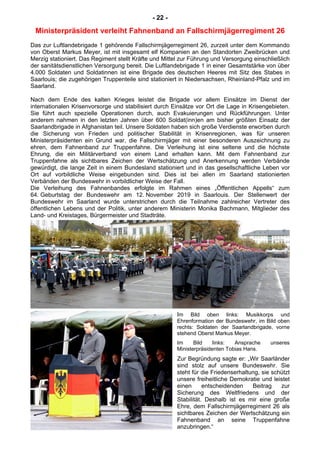 - 22 -
Ministerpräsident verleiht Fahnenband an Fallschirmjägerregiment 26
Das zur Luftlandebrigade 1 gehörende Fallschirmjägerregiment 26, zurzeit unter dem Kommando
von Oberst Markus Meyer, ist mit insgesamt elf Kompanien an den Standorten Zweibrücken und
Merzig stationiert. Das Regiment stellt Kräfte und Mittel zur Führung und Versorgung einschließlich
der sanitätsdienstlichen Versorgung bereit. Die Luftlandebrigade 1 in einer Gesamtstärke von über
4.000 Soldaten und Soldatinnen ist eine Brigade des deutschen Heeres mit Sitz des Stabes in
Saarlouis; die zugehörigen Truppenteile sind stationiert in Niedersachsen, Rheinland-Pfalz und im
Saarland.
Nach dem Ende des kalten Krieges leistet die Brigade vor allem Einsätze im Dienst der
internationalen Krisenvorsorge und stabilisiert durch Einsätze vor Ort die Lage in Krisengebieten.
Sie führt auch spezielle Operationen durch, auch Evakuierungen und Rückführungen. Unter
anderem nahmen in den letzten Jahren über 600 Soldat(inn)en am bisher größten Einsatz der
Saarlandbrigade in Afghanistan teil. Unsere Soldaten haben sich große Verdienste erworben durch
die Sicherung von Frieden und politischer Stabilität in Krisenregionen, was für unseren
Ministerpräsidenten ein Grund war, die Fallschirmjäger mit einer besonderen Auszeichnung zu
ehren, dem Fahnenband zur Truppenfahne. Die Verleihung ist eine seltene und die höchste
Ehrung, die ein Militärverband von einem Land erhalten kann. Mit dem Fahnenband zur
Truppenfahne als sichtbares Zeichen der Wertschätzung und Anerkennung werden Verbände
gewürdigt, die lange Zeit in einem Bundesland stationiert und in das gesellschaftliche Leben vor
Ort auf vorbildliche Weise eingebunden sind. Dies ist bei allen im Saarland stationierten
Verbänden der Bundeswehr in vorbildlicher Weise der Fall.
Die Verleihung des Fahnenbandes erfolgte im Rahmen eines „Öffentlichen Appells“ zum
64. Geburtstag der Bundeswehr am 12. November 2019 in Saarlouis. Der Stellenwert der
Bundeswehr im Saarland wurde unterstrichen durch die Teilnahme zahlreicher Vertreter des
öffentlichen Lebens und der Politik, unter anderem Ministerin Monika Bachmann, Mitglieder des
Land- und Kreistages, Bürgermeister und Stadträte.
Im Bild oben links: Musikkorps und
Ehrenformation der Bundeswehr, im Bild oben
rechts: Soldaten der Saarlandbrigade, vorne
stehend Oberst Markus Meyer.
Im Bild links: Ansprache unseres
Ministerpräsidenten Tobias Hans.
Zur Begründung sagte er: „Wir Saarländer
sind stolz auf unsere Bundeswehr. Sie
steht für die Friedenserhaltung, sie schützt
unsere freiheitliche Demokratie und leistet
einen entscheidenden Beitrag zur
Sicherung des Weltfriedens und der
Stabilität. Deshalb ist es mir eine große
Ehre, dem Fallschirmjägerregiment 26 als
sichtbares Zeichen der Wertschätzung ein
Fahnenband an seine Truppenfahne
anzubringen.“
 
