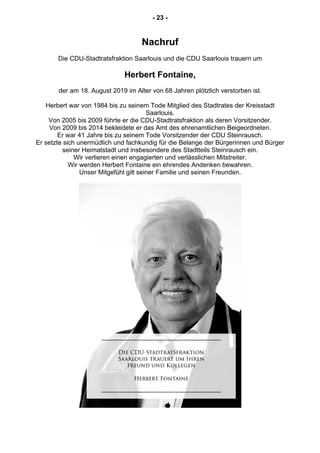 - 23 -
Nachruf
Die CDU-Stadtratsfraktion Saarlouis und die CDU Saarlouis trauern um
Herbert Fontaine,
der am 18. August 2019 im Alter von 68 Jahren plötzlich verstorben ist.
Herbert war von 1984 bis zu seinem Tode Mitglied des Stadtrates der Kreisstadt
Saarlouis.
Von 2005 bis 2009 führte er die CDU-Stadtratsfraktion als deren Vorsitzender.
Von 2009 bis 2014 bekleidete er das Amt des ehrenamtlichen Beigeordneten.
Er war 41 Jahre bis zu seinem Tode Vorsitzender der CDU Steinrausch.
Er setzte sich unermüdlich und fachkundig für die Belange der Bürgerinnen und Bürger
seiner Heimatstadt und insbesondere des Stadtteils Steinrausch ein.
Wir verlieren einen engagierten und verlässlichen Mitstreiter.
Wir werden Herbert Fontaine ein ehrendes Andenken bewahren.
Unser Mitgefühl gilt seiner Familie und seinen Freunden.
 