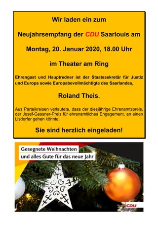 Wir laden ein zum
Neujahrsempfang der CDU Saarlouis am
Montag, 20. Januar 2020, 18.00 Uhr
im Theater am Ring
Ehrengast und Hauptredner ist der Staatssekretär für Justiz
und Europa sowie Europabevollmächtigte des Saarlandes,
Roland Theis.
Aus Parteikreisen verlautete, dass der diesjährige Ehrenamtspreis,
der Josef-Gessner-Preis für ehrenamtliches Engagement, an einen
Lisdorfer gehen könnte.
Sie sind herzlich eingeladen!
 