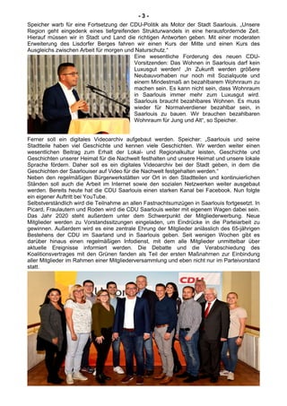 - 3 -
Speicher warb für eine Fortsetzung der CDU-Politik als Motor der Stadt Saarlouis. „Unsere
Region geht eingedenk eines tiefgreifenden Strukturwandels in eine herausfordernde Zeit.
Hierauf müssen wir in Stadt und Land die richtigen Antworten geben. Mit einer moderaten
Erweiterung des Lisdorfer Berges fahren wir einen Kurs der Mitte und einen Kurs des
Ausgleichs zwischen Arbeit für morgen und Naturschutz.“
Eine wesentliche Forderung des neuen CDU-
Vorsitzenden: Das Wohnen in Saarlouis darf kein
Luxusgut werden! „In Zukunft werden größere
Neubauvorhaben nur noch mit Sozialquote und
einem Mindestmaß an bezahlbarem Wohnraum zu
machen sein. Es kann nicht sein, dass Wohnraum
in Saarlouis immer mehr zum Luxusgut wird.
Saarlouis braucht bezahlbares Wohnen. Es muss
wieder für Normalverdiener bezahlbar sein, in
Saarlouis zu bauen. Wir brauchen bezahlbaren
Wohnraum für Jung und Alt“, so Speicher.
Ferner soll ein digitales Videoarchiv aufgebaut werden. Speicher: „Saarlouis und seine
Stadtteile haben viel Geschichte und kennen viele Geschichten. Wir werden weiter einen
wesentlichen Beitrag zum Erhalt der Lokal- und Regionalkultur leisten, Geschichte und
Geschichten unserer Heimat für die Nachwelt festhalten und unsere Heimat und unsere lokale
Sprache fördern. Daher soll es ein digitales Videoarchiv bei der Stadt geben, in dem die
Geschichten der Saarlouiser auf Video für die Nachwelt festgehalten werden.“
Neben den regelmäßigen Bürgerwerkstätten vor Ort in den Stadtteilen und kontinuierlichen
Ständen soll auch die Arbeit im Internet sowie den sozialen Netzwerken weiter ausgebaut
werden. Bereits heute hat die CDU Saarlouis einen starken Kanal bei Facebook. Nun folgte
ein eigener Auftritt bei YouTube.
Selbstverständlich wird die Teilnahme an allen Fastnachtsumzügen in Saarlouis fortgesetzt. In
Picard, Fraulautern und Roden wird die CDU Saarlouis weiter mit eigenem Wagen dabei sein.
Das Jahr 2020 steht außerdem unter dem Schwerpunkt der Mitgliederwerbung. Neue
Mitglieder werden zu Vorstandssitzungen eingeladen, um Eindrücke in die Parteiarbeit zu
gewinnen. Außerdem wird es eine zentrale Ehrung der Mitglieder anlässlich des 65-jährigen
Bestehens der CDU im Saarland und in Saarlouis geben. Seit wenigen Wochen gibt es
darüber hinaus einen regelmäßigen Infodienst, mit dem alle Mitglieder unmittelbar über
aktuelle Ereignisse informiert werden. Die Debatte und die Verabschiedung des
Koalitionsvertrages mit den Grünen fanden als Teil der ersten Maßnahmen zur Einbindung
aller Mitglieder im Rahmen einer Mitgliederversammlung und eben nicht nur im Parteivorstand
statt.
 