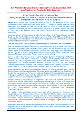 - 4 -
Ein Artikel in der „Saarbrücker Zeitung“ vom 20. September 2019
zum Wechsel im Vorsitz der CDU Saarlouis:
In der Saarlouiser CDU endet eine Ära:
Georg Jungmann tritt nach 20 Jahren als Stadtverbandsvorsitzender
nicht mehr an und macht Platz für Jüngere.
SAARLOUIS. Wenn der CDU-Stadtverband Saarlouis am Mittwoch einen neuen
Vorsitzenden wählt, endet eine Ära: Nach genau 20 Jahren in diesem Amt tritt Georg
Jungmann nicht wieder an. Der 63-Jährige bleibt nur noch Vorsitzender des CDU-
Ortsverbandes Lisdorf. Im März 2020 soll auch damit nach 30 Jahren Schluss sein, sagt
er. Dann wäre der Politiker durch und durch komplett von der politischen Bühne
abgetreten.
Jungmann gilt als Weichensteller für alle wichtigen Sach- und Personalfragen der CDU
Saarlouis. Da die Christdemokraten seit Jungmanns Amtsantritt 1999 ununterbrochen in
verschiedenen Konstellationen der Ratsmehrheit angehören, sind CDU-Entscheidungen
meist auch Entscheidungen für Saarlouis.
„Ich will nicht in die Gefahr geraten, vom Ideengeber zum Bremsklotz zu werden“
Eine solche Weichenstellung beansprucht Jungmann auch jetzt für seine Entscheidung.
„Wir haben jetzt junge Leute, die wirklich Gas geben. Die das wollen und natürlich auch
können sollen. Ich will nicht in die Gefahr geraten, vom Ideengeber zum Bremsklotz zu
werden.“ So wie er in den vergangenen Jahren immer wieder Älteren angeraten habe,
Jüngeren Platz zu machen. „Die Älteren waren so alt wie ich jetzt.“
Es ist vor allem das Trio aus Fraktionschef Raphael Schäfer, Fraktionsgeschäftsführer
Carsten Quirin und dem vermutlichen künftigen Stadtverbandsvorsitzenden Marc
Speicher, auf die Jungmann setzt. Partei- und Fraktionsspitze sollen wie in den
vergangenen 20 Jahren getrennt bleiben, wünscht er sich. Mit den beiden
Landtagsabgeordneten Schäfer und Speicher wären diese beiden Positionen ideal
besetzt, sagt er. „Es hat jetzt einfach alles gepasst“, sagt er zu seinem Rückzug.
Jungmann betrachtet seinen durchgängigen Einsatz für die Ausweisung des Lisdorfer
Berges als sein wichtigstes politisches Thema der vergangenen 20 Jahre in Saarlouis. Für
den bereits erschlossenen Teil sei das Motiv der Ausgleich für Arbeitsplätze gewesen, die
im Bergbau wegfielen. Anders bei der jetzt diskutierten möglichen Erweiterung: „Da geht
es darum, Saarlouis als Standort zu stärken.“
Weitere wichtige Entscheidung für Jungmann: Dass sich der Stadtrat Saarlouis von
Plänen lösen konnte, im Ravelin V eine exklusive Wohnanlage zu bauen. Aus Jungmanns
Sicht („Das war wichtig für das Image von Saarlouis“) stoppte die Stadt den Bau trotz
Verlusten für die städtische GBS weniger wegen der seinerzeitigen Finanzkrise als wegen
der beim Ausschachten zutage getretenen, unerwartet gut erhaltenen
Festungsfundamente.
Als große Fehlentscheidung dieser zwei Jahrzehnte bezeichnet Jungmann die
Neugestaltung von Französischer Straße und Kleinem Markt. Besser als die jetzige
„moderne Variante“ wäre seiner Meinung nach eine leicht historisierende gewesen, mit
passenden Lampen zum Beispiel. „Chance vertan aus rein parteipolitischen Gründen.“
Nach dieser Entscheidung habe sich der Stadtrat in wichtigen Fragen immer um große
Mehrheiten bemüht.
Jungmann bleibt beruflich einer der zwei Geschäftsführer beim Entsorgungsverband EVS.
Gestalten könne er dort weiterhin, sagt er. Was ja auch eine politische Seite habe, eben
bloß keine parteipolitische.
 
