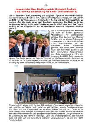 - 5 -
Innenminister Klaus Bouillon sagt der Kreisstadt Saarlouis
2 Mio. Euro für die Sanierung von Kultur- und Sporthallen zu
Der 16. September 2019, ein Montag, war ein guter Tag für die Kreisstadt Saarlouis.
Innenminister Klaus Bouillon, MdL, war nach Saarlouis gekommen, um sich vor Ort
ein Bild von der Sanierung der Kulturhalle in Roden und der Steinrauschhalle zu
machen. „Ich bin heute gerne nach Saarlouis gekommen. Die Stadt hat in den
vergangenen Jahren richtig gute Projekte wie den Ravelin V oder auch das Theater
am Ring auf den Weg gebracht und hat dem Namen ‚heimliche Hauptstadt‘ alle Ehre
gemacht".
„Die Verwaltungsspitze der Kreisstadt
und auch die beiden Saarlouiser
Abgeordneten im saarländischen
Landtag, Marc Speicher und Raphael
Schäfer, sind vor einiger Zeit an mich
herangetreten und haben mich auf den
hohen Investitionsstau bei den
städtischen Hallen aufmerksam
gemacht. Ich freue mich insoweit,
heute der Kreisstadt Saarlouis aus
dem kommunalen Ausgleichsstock
eine Bedarfszuweisung in Höhe von
insgesamt 2.000.000 Euro zusagen zu
können. Die Gelder werden der Stadt in Tranchen zur Verfügung gestellt. Damit möchte
ich die Stadt bei der Sanierung der Kulturhalle, der Steinrauschhalle und mit Blick auf die
Ertüchtigung eines Kunstrasenplatzes unterstützen“, so der Innenminister.
Bürgermeisterin Marion Jost, die den OB an diesem Tag vertrat, sowie Marc Speicher,
MdL, und Raphael Schäfer, MdL, bedankten sich bei Herrn Minister Bouillon und waren
froh, dass sich das Engagement der einzelnen Ebenen gelohnt hat. „Damit ist die
Finanzierung dieser wichtigen Sanierungsarbeiten gesichert. Unsere Vereine werden nach
den Umbaumaßnahmen von den getätigten Investitionen profitieren. Dies gilt mit Blick auf
die Durchführung des normalen Trainings-, Spiel- und Wettkampfbetriebs, aber natürlich
auch mit Blick auf die Ausrichtung größerer Veranstaltungen“, so die drei CDU-
Funktionsträger.
 