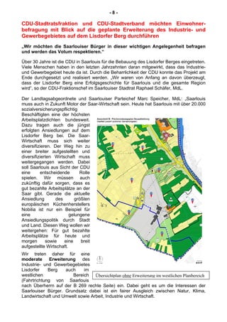 Übersichtplan ohne Erweiterung im westlichen Planbereich
- 8 -
CDU-Stadtratsfraktion und CDU-Stadtverband möchten Einwohner-
befragung mit Blick auf die geplante Erweiterung des Industrie- und
Gewerbegebietes auf dem Lisdorfer Berg durchführen
„Wir möchten die Saarlouiser Bürger in dieser wichtigen Angelegenheit befragen
und werden das Votum respektieren.“
Über 30 Jahre ist die CDU in Saarlouis für die Bebauung des Lisdorfer Berges eingetreten.
Viele Menschen haben in den letzten Jahrzehnten daran mitgewirkt, dass das Industrie-
und Gewerbegebiet heute da ist. Durch die Beharrlichkeit der CDU konnte das Projekt am
Ende durchgesetzt und realisiert werden. „Wir waren von Anfang an davon überzeugt,
dass der Lisdorfer Berg eine Erfolgsgeschichte für Saarlouis und die gesamte Region
wird“, so der CDU-Fraktionschef im Saarlouiser Stadtrat Raphael Schäfer, MdL.
Der Landtagsabgeordnete und Saarlouiser Parteichef Marc Speicher, MdL: „Saarlouis
muss auch in Zukunft Motor der Saar-Wirtschaft sein. Heute hat Saarlouis mit über 20.000
sozialversicherungspflichtig
Beschäftigten eine der höchsten
Arbeitsplatzdichten bundesweit.
Dazu tragen auch die jüngst
erfolgten Ansiedlungen auf dem
Lisdorfer Berg bei. Die Saar-
Wirtschaft muss sich weiter
diversifizieren. Der Weg hin zu
einer breiter aufgestellten und
diversifizierten Wirtschaft muss
weitergegangen werden. Dabei
soll Saarlouis aus Sicht der CDU
eine entscheidende Rolle
spielen. Wir müssen auch
zukünftig dafür sorgen, dass es
gut bezahlte Arbeitsplätze an der
Saar gibt. Gerade die aktuelle
Ansiedlung des größten
europäischen Küchenherstellers
Nobilia ist nur ein Beispiel für
eine gelungene
Ansiedlungspolitik durch Stadt
und Land. Diesen Weg wollen wir
weitergehen: Für gut bezahlte
Arbeitsplätze für heute und
morgen sowie eine breit
aufgestellte Wirtschaft.
Wir treten daher für eine
moderate Erweiterung des
Industrie- und Gewerbegebietes
Lisdorfer Berg auch im
westlichen Bereich
(Fahrtrichtung von Saarlouis
nach Überherrn auf der B 269 rechte Seite) ein. Dabei geht es um die Interessen der
Saarlouiser Bürger. Grundsatz dabei ist ein fairer Ausgleich zwischen Natur, Klima,
Landwirtschaft und Umwelt sowie Arbeit, Industrie und Wirtschaft.
 