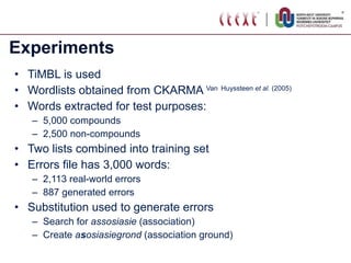 Experiments TiMBL is used Wordlists obtained from CKARMA  Van   Huyssteen  et al.  (2005) Words extracted for test purposes: 5,000 compounds 2,500 non-compounds Two lists combined into training set Errors file has 3,000 words: 2,113 real-world errors 887 generated errors Substitution used to generate errors Search for  assosiasie  (association) Create  a s osiasiegrond  (association ground) 