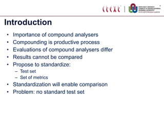 Introduction Importance of compound analysers Compounding is productive process Evaluations of compound analysers differ Results cannot be compared Propose to standardize:  Test set Set of metrics Standardization will enable comparison Problem: no standard test set 
