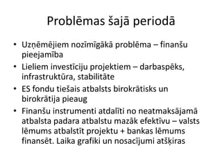 Problēmas šajā periodā
• Uzņēmējiem nozīmīgākā problēma – finanšu
  pieejamība
• Lieliem investīciju projektiem – darbaspēks,
  infrastruktūra, stabilitāte
• ES fondu tiešais atbalsts birokrātisks un
  birokrātija pieaug
• Finanšu instrumenti atdalīti no neatmaksājamā
  atbalsta padara atbalstu mazāk efektīvu – valsts
  lēmums atbalstīt projektu + bankas lēmums
  finansēt. Laika grafiki un nosacījumi atšķiras
 