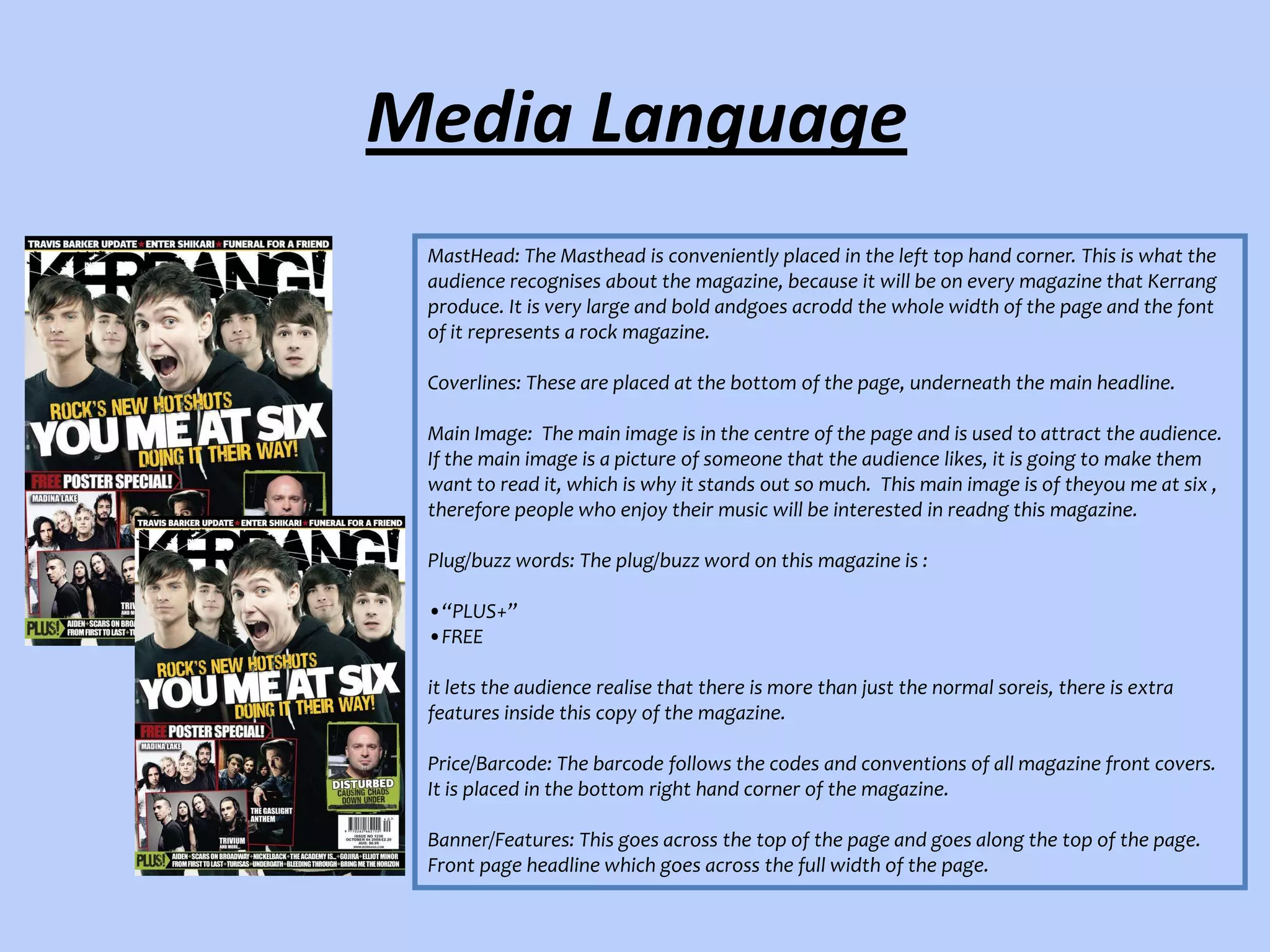 Media Language
MastHead: The Masthead is conveniently placed in the left top hand corner. This is what the
audience recognises about the magazine, because it will be on every magazine that Kerrang
produce. It is very large and bold andgoes acrodd the whole width of the page and the font
of it represents a rock magazine.
Coverlines: These are placed at the bottom of the page, underneath the main headline.
Main Image: The main image is in the centre of the page and is used to attract the audience.
If the main image is a picture of someone that the audience likes, it is going to make them
want to read it, which is why it stands out so much. This main image is of theyou me at six ,
therefore people who enjoy their music will be interested in readng this magazine.
Plug/buzz words: The plug/buzz word on this magazine is :
•“PLUS+”
•FREE
it lets the audience realise that there is more than just the normal soreis, there is extra
features inside this copy of the magazine.
Price/Barcode: The barcode follows the codes and conventions of all magazine front covers.
It is placed in the bottom right hand corner of the magazine.
Banner/Features: This goes across the top of the page and goes along the top of the page.
Front page headline which goes across the full width of the page.

 