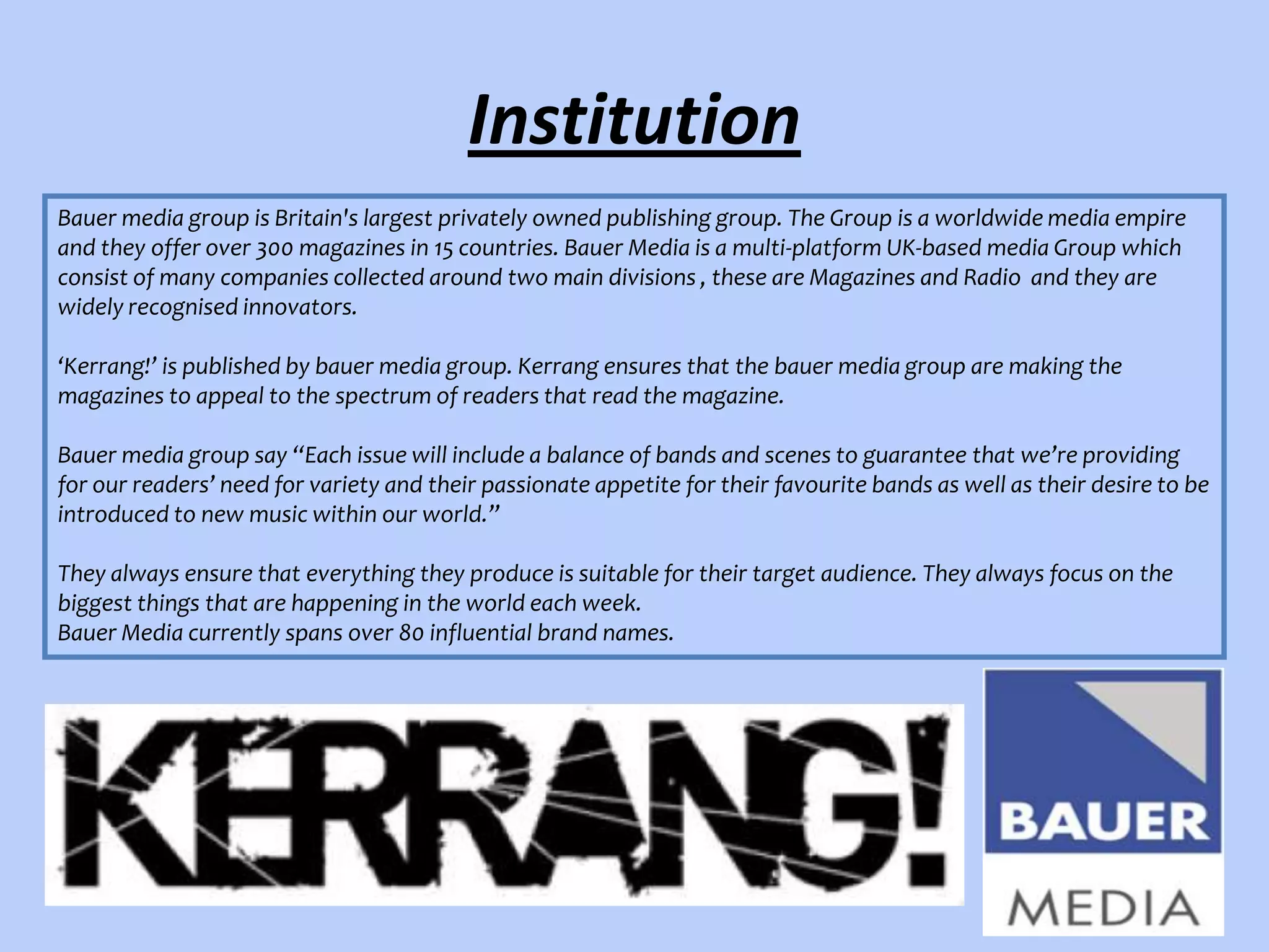 Institution
Bauer media group is Britain's largest privately owned publishing group. The Group is a worldwide media empire
and they offer over 300 magazines in 15 countries. Bauer Media is a multi-platform UK-based media Group which
consist of many companies collected around two main divisions , these are Magazines and Radio and they are
widely recognised innovators.
‘Kerrang!’ is published by bauer media group. Kerrang ensures that the bauer media group are making the
magazines to appeal to the spectrum of readers that read the magazine.

Bauer media group say “Each issue will include a balance of bands and scenes to guarantee that we’re providing
for our readers’ need for variety and their passionate appetite for their favourite bands as well as their desire to be
introduced to new music within our world.”
They always ensure that everything they produce is suitable for their target audience. They always focus on the
biggest things that are happening in the world each week.
Bauer Media currently spans over 80 influential brand names.

 