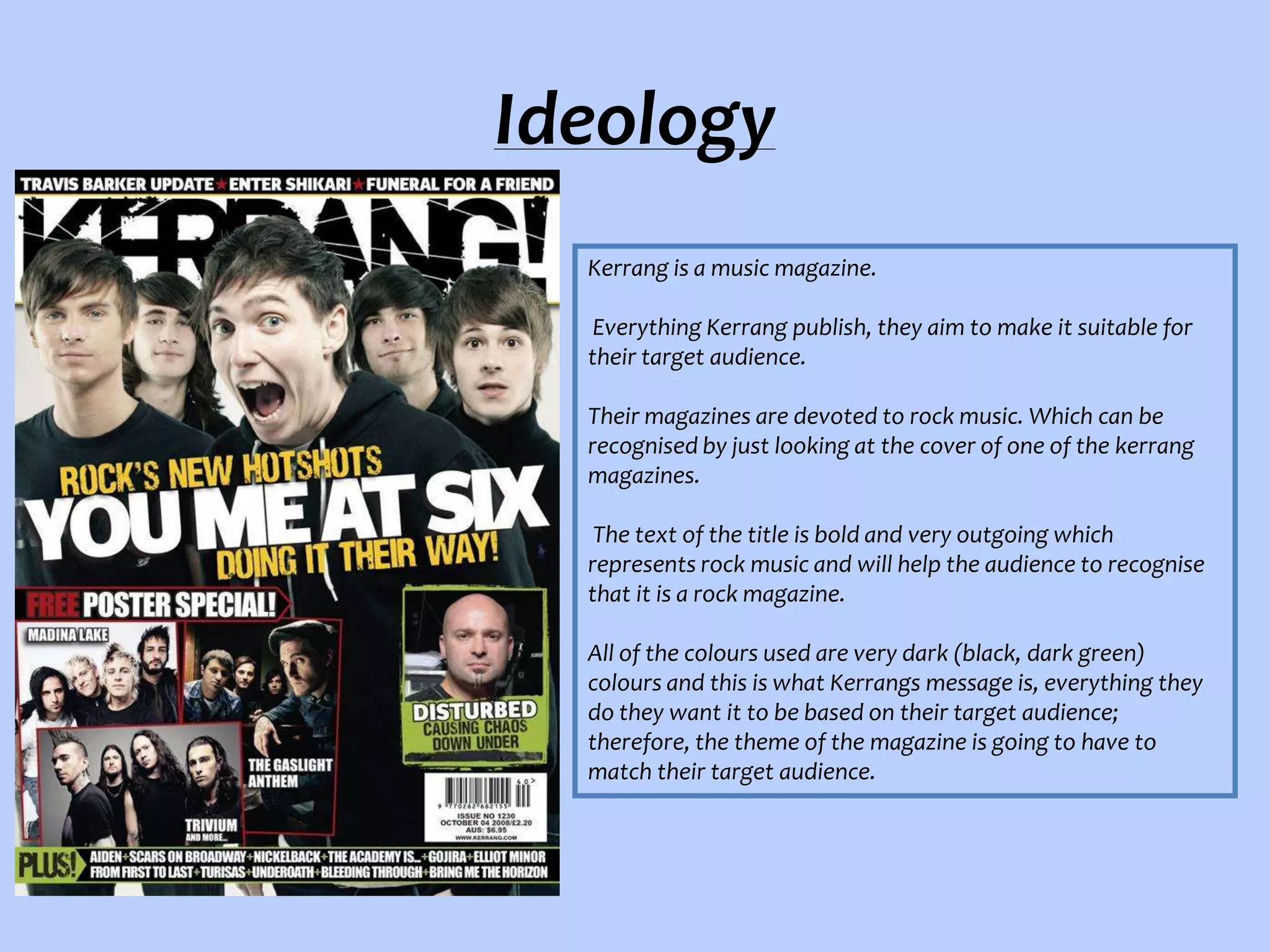 Ideology
Kerrang is a music magazine.
Everything Kerrang publish, they aim to make it suitable for
their target audience.
Their magazines are devoted to rock music. Which can be
recognised by just looking at the cover of one of the kerrang
magazines.
The text of the title is bold and very outgoing which
represents rock music and will help the audience to recognise
that it is a rock magazine.
All of the colours used are very dark (black, dark green)
colours and this is what Kerrangs message is, everything they
do they want it to be based on their target audience;
therefore, the theme of the magazine is going to have to
match their target audience.

 