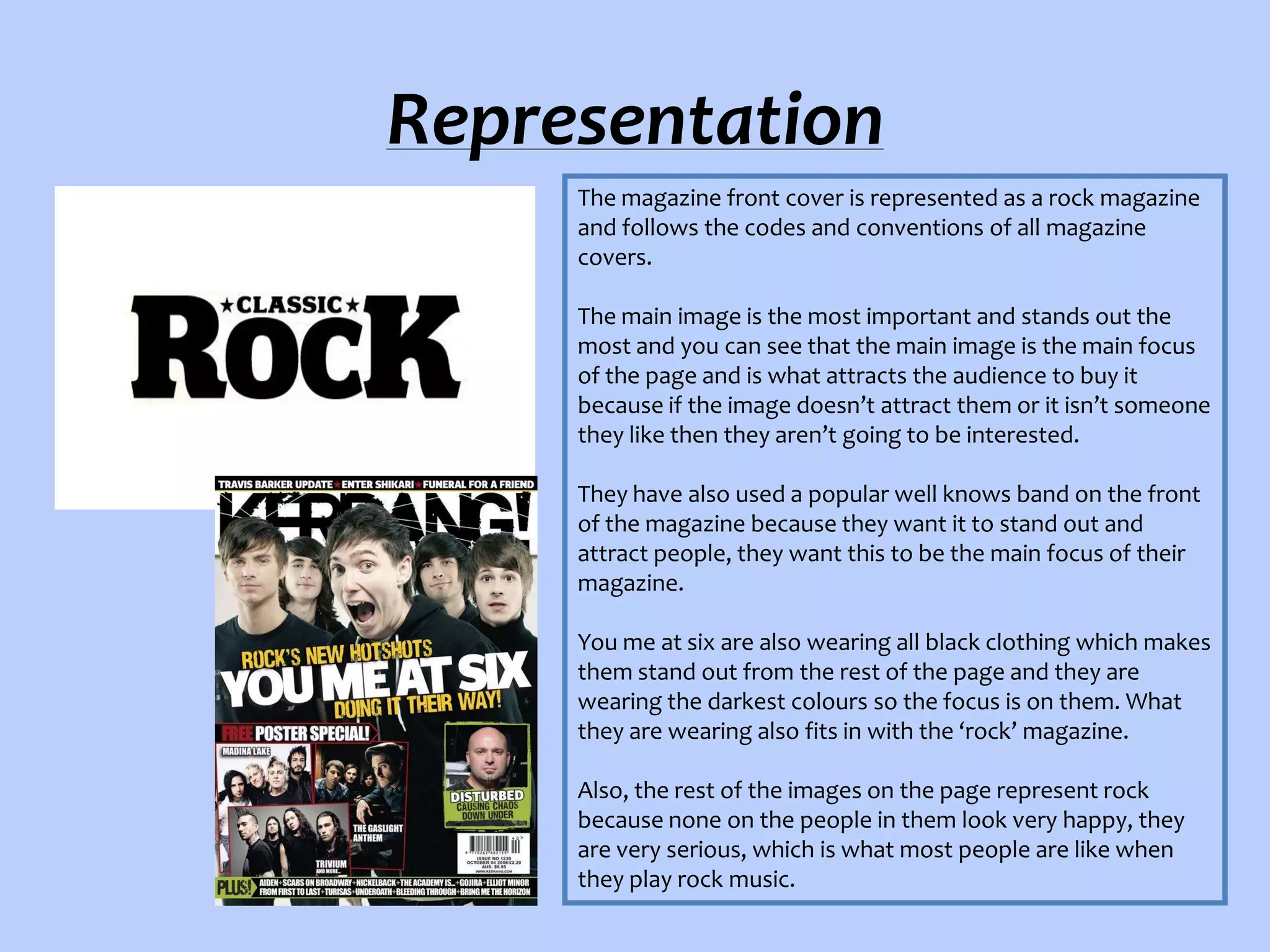 Representation
The magazine front cover is represented as a rock magazine
and follows the codes and conventions of all magazine
covers.
The main image is the most important and stands out the
most and you can see that the main image is the main focus
of the page and is what attracts the audience to buy it
because if the image doesn’t attract them or it isn’t someone
they like then they aren’t going to be interested.
They have also used a popular well knows band on the front
of the magazine because they want it to stand out and
attract people, they want this to be the main focus of their
magazine.
You me at six are also wearing all black clothing which makes
them stand out from the rest of the page and they are
wearing the darkest colours so the focus is on them. What
they are wearing also fits in with the ‘rock’ magazine.
Also, the rest of the images on the page represent rock
because none on the people in them look very happy, they
are very serious, which is what most people are like when
they play rock music.

 