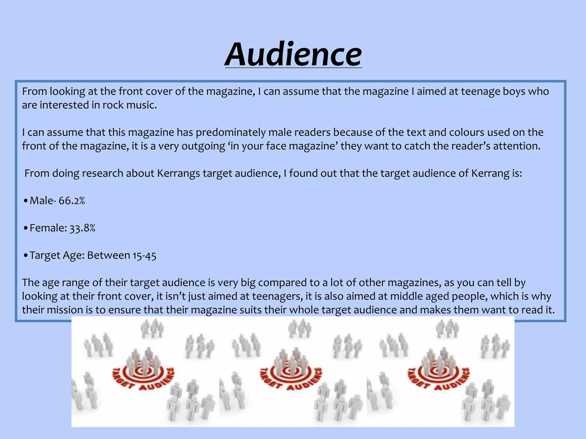 Audience
From looking at the front cover of the magazine, I can assume that the magazine I aimed at teenage boys who
are interested in rock music.
I can assume that this magazine has predominately male readers because of the text and colours used on the
front of the magazine, it is a very outgoing ‘in your face magazine’ they want to catch the reader’s attention.
From doing research about Kerrangs target audience, I found out that the target audience of Kerrang is:
•Male- 66.2%
•Female: 33.8%
•Target Age: Between 15-45
The age range of their target audience is very big compared to a lot of other magazines, as you can tell by
looking at their front cover, it isn’t just aimed at teenagers, it is also aimed at middle aged people, which is why
their mission is to ensure that their magazine suits their whole target audience and makes them want to read it.

 