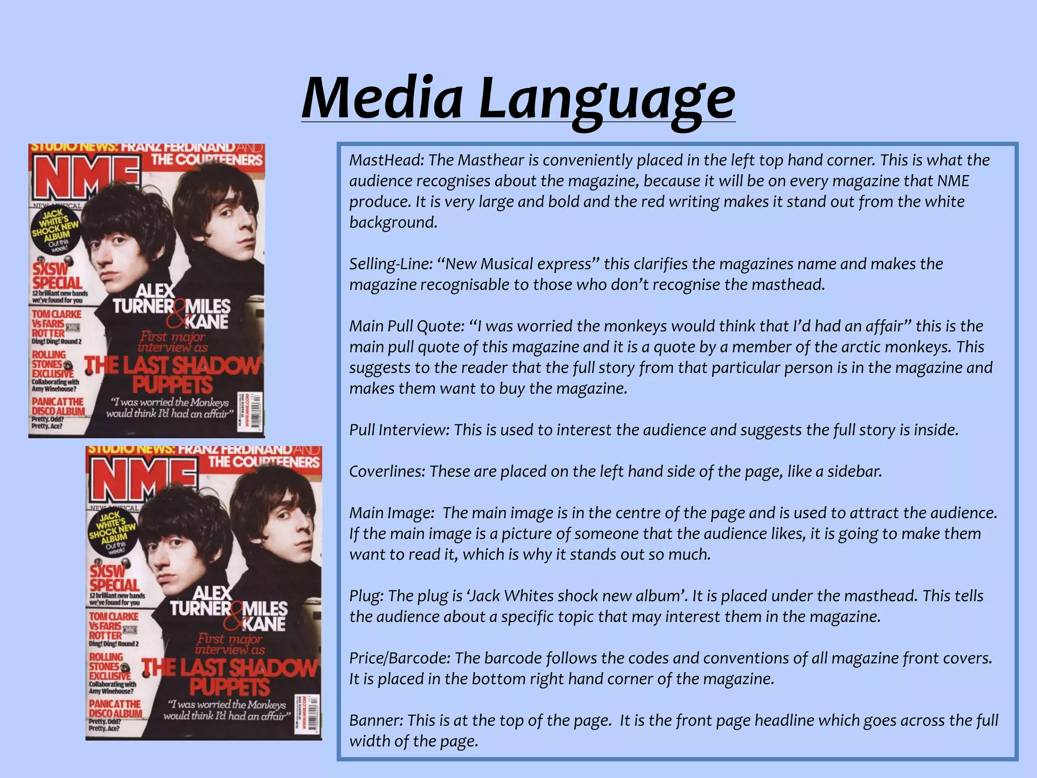 Media Language
MastHead: The Masthear is conveniently placed in the left top hand corner. This is what the
audience recognises about the magazine, because it will be on every magazine that NME
produce. It is very large and bold and the red writing makes it stand out from the white
background.
Selling-Line: “New Musical express” this clarifies the magazines name and makes the
magazine recognisable to those who don’t recognise the masthead.
Main Pull Quote: “I was worried the monkeys would think that I’d had an affair” this is the
main pull quote of this magazine and it is a quote by a member of the arctic monkeys. This
suggests to the reader that the full story from that particular person is in the magazine and
makes them want to buy the magazine.
Pull Interview: This is used to interest the audience and suggests the full story is inside.
Coverlines: These are placed on the left hand side of the page, like a sidebar.
Main Image: The main image is in the centre of the page and is used to attract the audience.
If the main image is a picture of someone that the audience likes, it is going to make them
want to read it, which is why it stands out so much.
Plug: The plug is ‘Jack Whites shock new album’. It is placed under the masthead. This tells
the audience about a specific topic that may interest them in the magazine.
Price/Barcode: The barcode follows the codes and conventions of all magazine front covers.
It is placed in the bottom right hand corner of the magazine.
Banner: This is at the top of the page. It is the front page headline which goes across the full
width of the page.

 