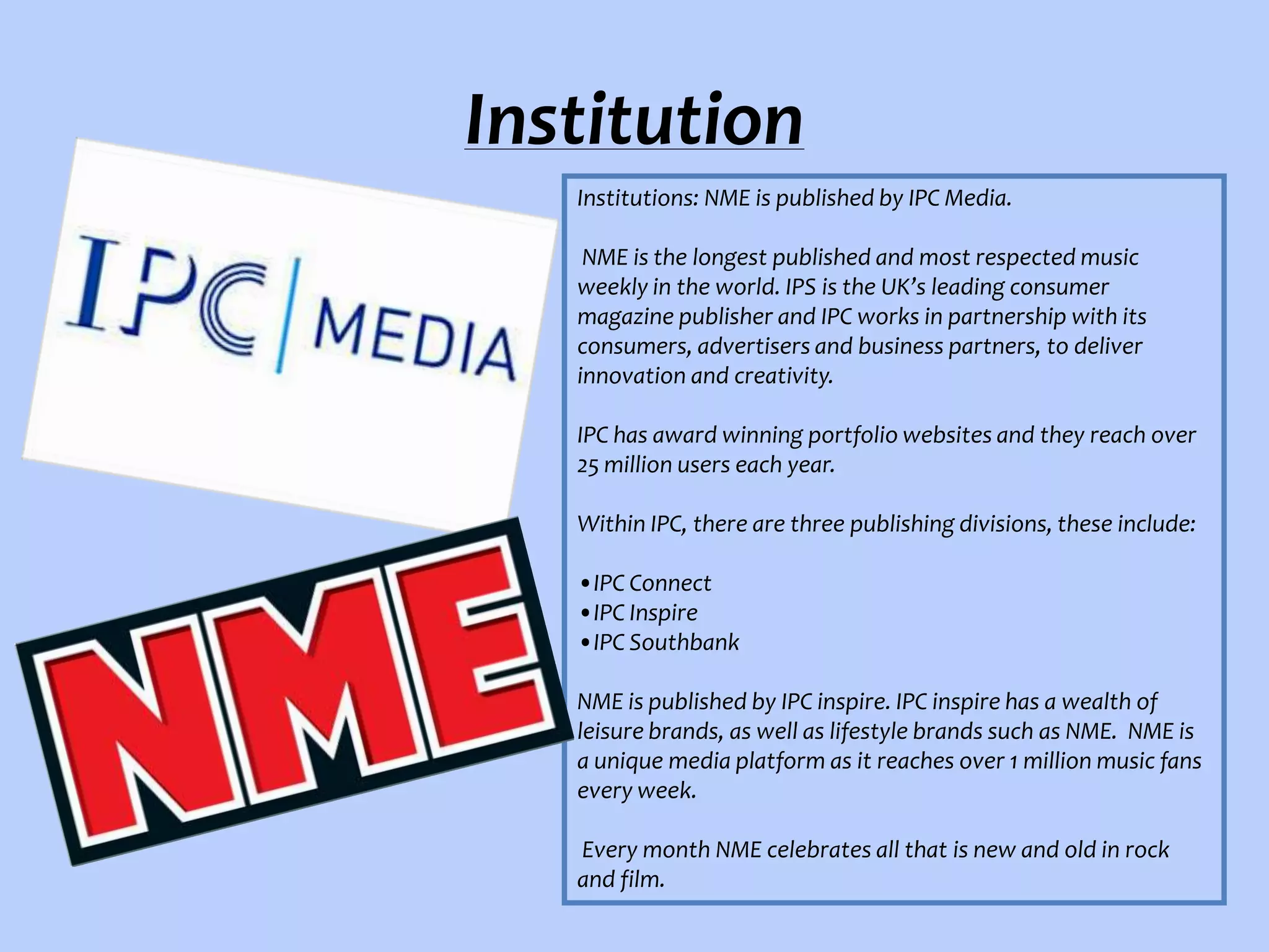 Institution
Institutions: NME is published by IPC Media.
NME is the longest published and most respected music
weekly in the world. IPS is the UK’s leading consumer
magazine publisher and IPC works in partnership with its
consumers, advertisers and business partners, to deliver
innovation and creativity.
IPC has award winning portfolio websites and they reach over
25 million users each year.
Within IPC, there are three publishing divisions, these include:
•IPC Connect
•IPC Inspire
•IPC Southbank
NME is published by IPC inspire. IPC inspire has a wealth of
leisure brands, as well as lifestyle brands such as NME. NME is
a unique media platform as it reaches over 1 million music fans
every week.
Every month NME celebrates all that is new and old in rock
and film.

 