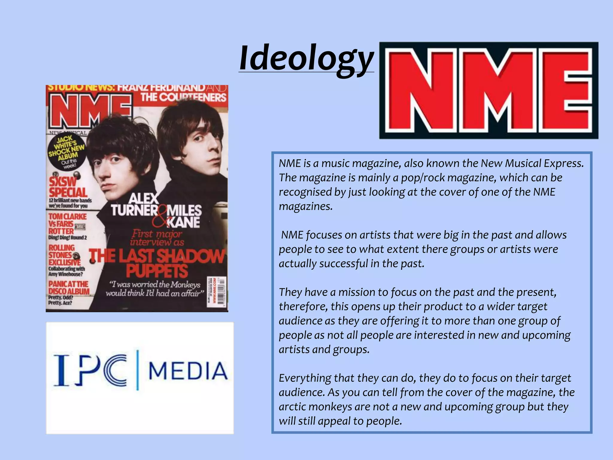 Ideology
NME is a music magazine, also known the New Musical Express.
The magazine is mainly a pop/rock magazine, which can be
recognised by just looking at the cover of one of the NME
magazines.
NME focuses on artists that were big in the past and allows
people to see to what extent there groups or artists were
actually successful in the past.
They have a mission to focus on the past and the present,
therefore, this opens up their product to a wider target
audience as they are offering it to more than one group of
people as not all people are interested in new and upcoming
artists and groups.
Everything that they can do, they do to focus on their target
audience. As you can tell from the cover of the magazine, the
arctic monkeys are not a new and upcoming group but they
will still appeal to people.

 