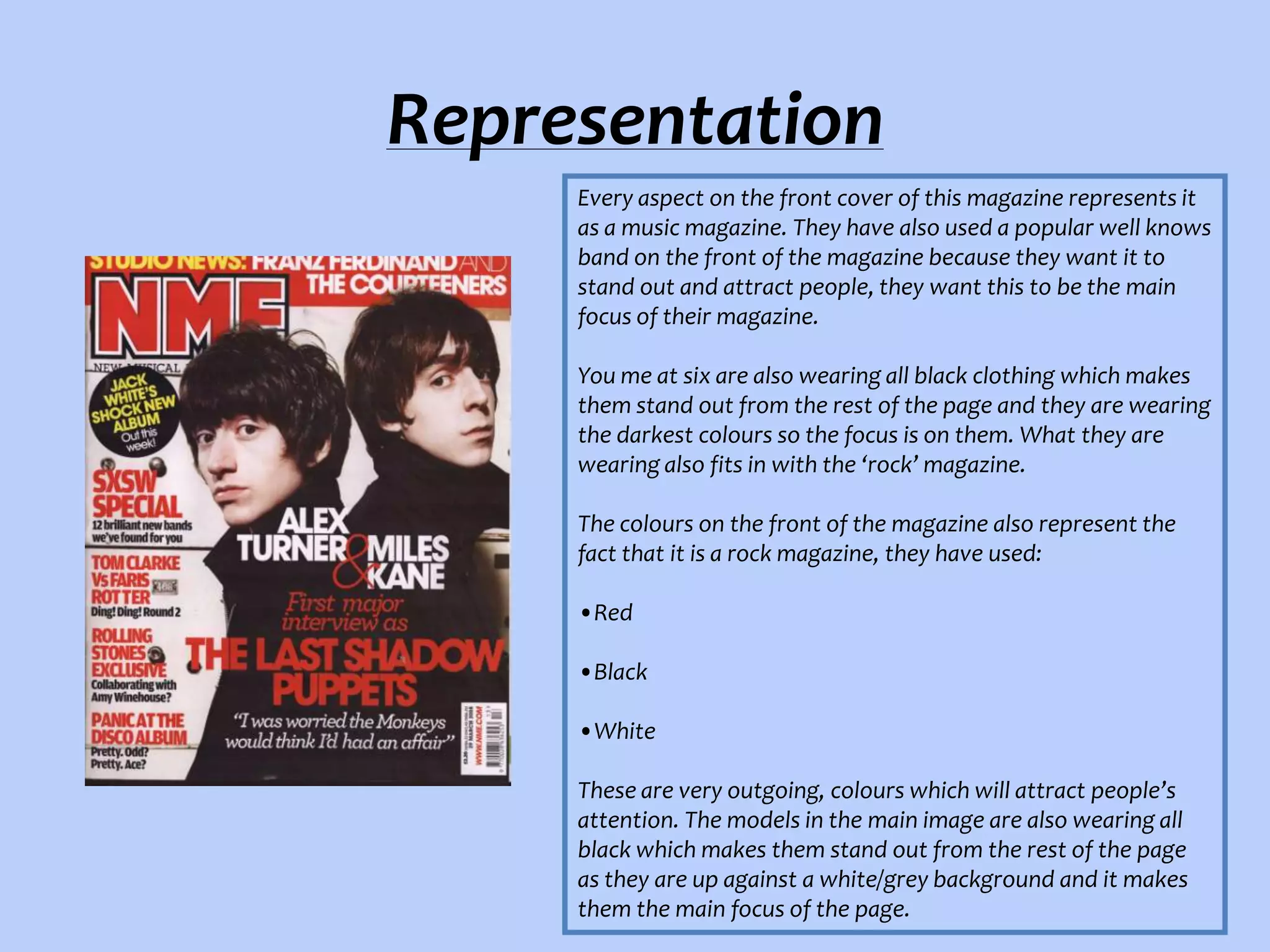 Representation
Every aspect on the front cover of this magazine represents it
as a music magazine. They have also used a popular well knows
band on the front of the magazine because they want it to
stand out and attract people, they want this to be the main
focus of their magazine.
You me at six are also wearing all black clothing which makes
them stand out from the rest of the page and they are wearing
the darkest colours so the focus is on them. What they are
wearing also fits in with the ‘rock’ magazine.
The colours on the front of the magazine also represent the
fact that it is a rock magazine, they have used:
•Red
•Black
•White
These are very outgoing, colours which will attract people’s
attention. The models in the main image are also wearing all
black which makes them stand out from the rest of the page
as they are up against a white/grey background and it makes
them the main focus of the page.

 