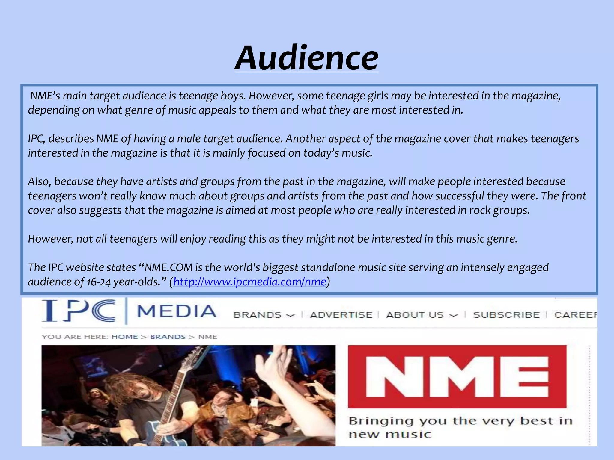 Audience
NME’s main target audience is teenage boys. However, some teenage girls may be interested in the magazine,
depending on what genre of music appeals to them and what they are most interested in.
IPC, describes NME of having a male target audience. Another aspect of the magazine cover that makes teenagers
interested in the magazine is that it is mainly focused on today’s music.
Also, because they have artists and groups from the past in the magazine, will make people interested because
teenagers won’t really know much about groups and artists from the past and how successful they were. The front
cover also suggests that the magazine is aimed at most people who are really interested in rock groups.
However, not all teenagers will enjoy reading this as they might not be interested in this music genre.
The IPC website states “NME.COM is the world's biggest standalone music site serving an intensely engaged
audience of 16-24 year-olds.” (http://www.ipcmedia.com/nme)

 