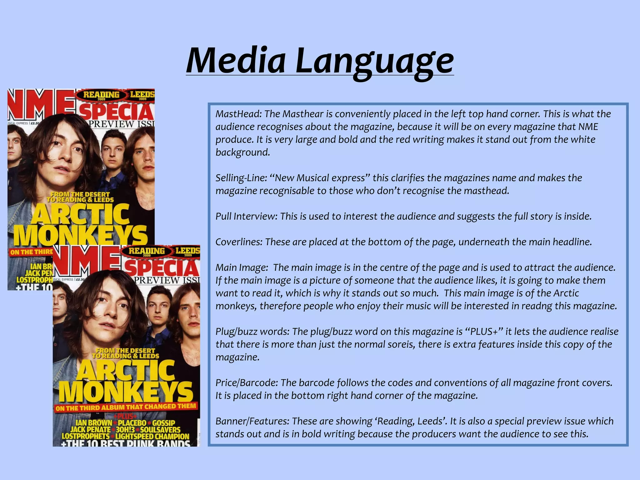 Media Language
MastHead: The Masthear is conveniently placed in the left top hand corner. This is what the
audience recognises about the magazine, because it will be on every magazine that NME
produce. It is very large and bold and the red writing makes it stand out from the white
background.
Selling-Line: “New Musical express” this clarifies the magazines name and makes the
magazine recognisable to those who don’t recognise the masthead.
Pull Interview: This is used to interest the audience and suggests the full story is inside.
Coverlines: These are placed at the bottom of the page, underneath the main headline.
Main Image: The main image is in the centre of the page and is used to attract the audience.
If the main image is a picture of someone that the audience likes, it is going to make them
want to read it, which is why it stands out so much. This main image is of the Arctic
monkeys, therefore people who enjoy their music will be interested in readng this magazine.
Plug/buzz words: The plug/buzz word on this magazine is “PLUS+” it lets the audience realise
that there is more than just the normal soreis, there is extra features inside this copy of the
magazine.
Price/Barcode: The barcode follows the codes and conventions of all magazine front covers.
It is placed in the bottom right hand corner of the magazine.
Banner/Features: These are showing ‘Reading, Leeds’. It is also a special preview issue which
stands out and is in bold writing because the producers want the audience to see this.

 