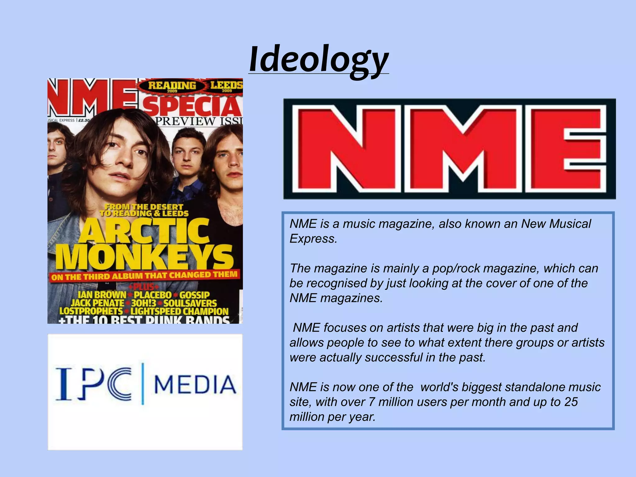 Ideology

NME is a music magazine, also known an New Musical
Express.
The magazine is mainly a pop/rock magazine, which can
be recognised by just looking at the cover of one of the
NME magazines.
NME focuses on artists that were big in the past and
allows people to see to what extent there groups or artists
were actually successful in the past.
NME is now one of the world's biggest standalone music
site, with over 7 million users per month and up to 25
million per year.

 