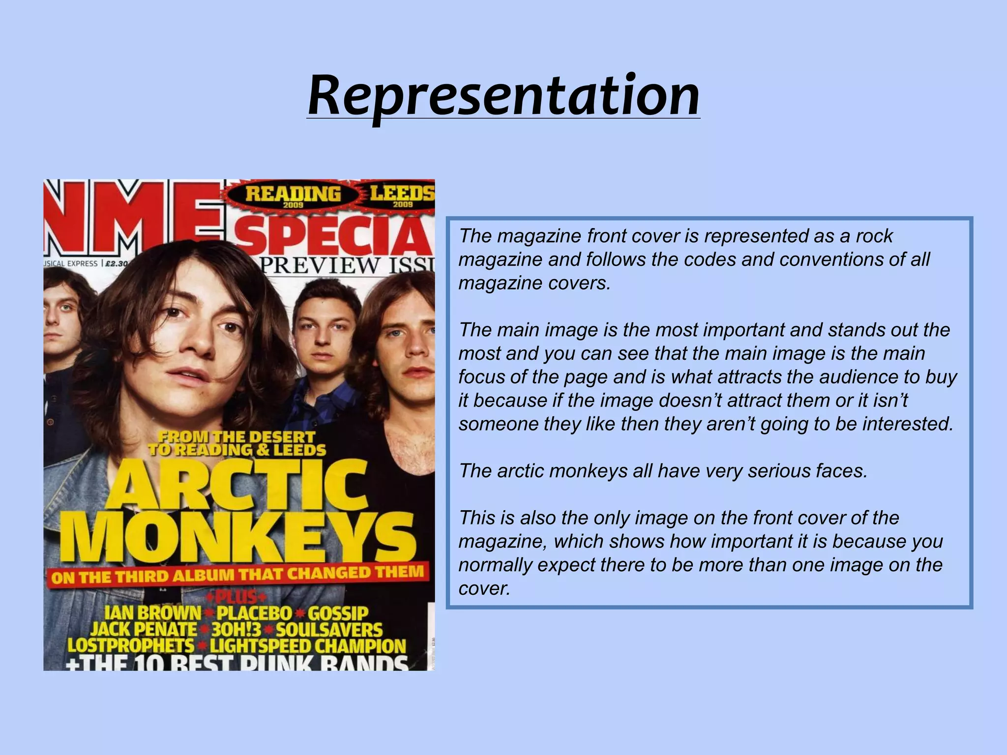 Representation
The magazine front cover is represented as a rock
magazine and follows the codes and conventions of all
magazine covers.
The main image is the most important and stands out the
most and you can see that the main image is the main
focus of the page and is what attracts the audience to buy
it because if the image doesn’t attract them or it isn’t
someone they like then they aren’t going to be interested.
The arctic monkeys all have very serious faces.
This is also the only image on the front cover of the
magazine, which shows how important it is because you
normally expect there to be more than one image on the
cover.

 