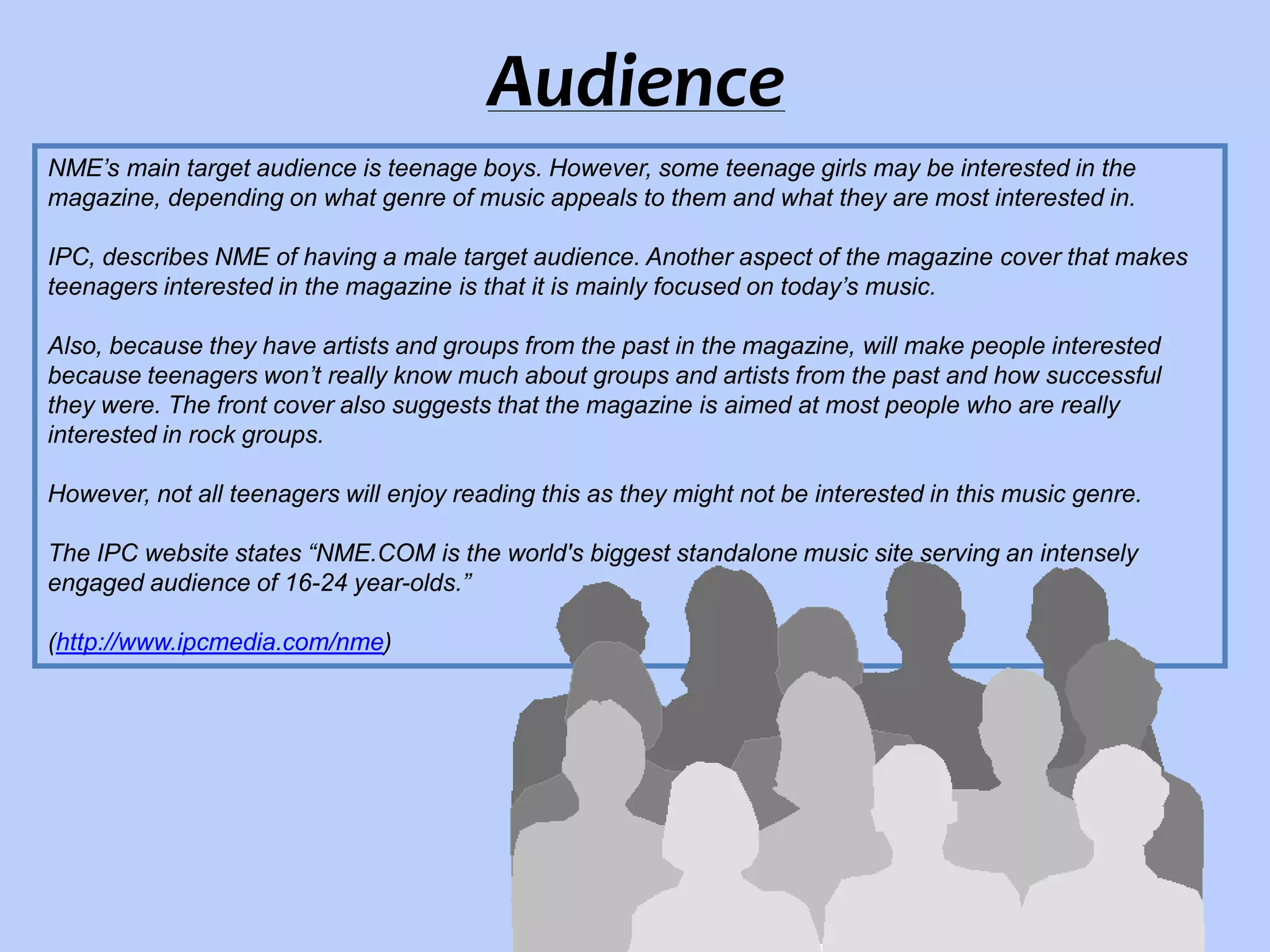 Audience
NME’s main target audience is teenage boys. However, some teenage girls may be interested in the
magazine, depending on what genre of music appeals to them and what they are most interested in.
IPC, describes NME of having a male target audience. Another aspect of the magazine cover that makes
teenagers interested in the magazine is that it is mainly focused on today’s music.

Also, because they have artists and groups from the past in the magazine, will make people interested
because teenagers won’t really know much about groups and artists from the past and how successful
they were. The front cover also suggests that the magazine is aimed at most people who are really
interested in rock groups.
However, not all teenagers will enjoy reading this as they might not be interested in this music genre.
The IPC website states “NME.COM is the world's biggest standalone music site serving an intensely
engaged audience of 16-24 year-olds.”
(http://www.ipcmedia.com/nme)

 