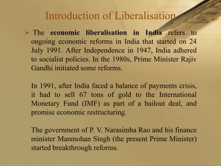 Introduction of Liberalisation
 The economic liberalisation in India refers to
 ongoing economic reforms in India that started on 24
 July 1991. After Independence in 1947, India adhered
 to socialist policies. In the 1980s, Prime Minister Rajiv
 Gandhi initiated some reforms.

  In 1991, after India faced a balance of payments crisis,
  it had to sell 67 tons of gold to the International
  Monetary Fund (IMF) as part of a bailout deal, and
  promise economic restructuring.

  The government of P. V. Narasimha Rao and his finance
  minister Manmohan Singh (the present Prime Minister)
  started breakthrough reforms.
 