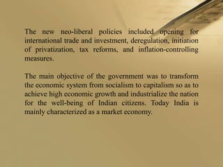 The new neo-liberal policies included opening for
international trade and investment, deregulation, initiation
of privatization, tax reforms, and inflation-controlling
measures.

The main objective of the government was to transform
the economic system from socialism to capitalism so as to
achieve high economic growth and industrialize the nation
for the well-being of Indian citizens. Today India is
mainly characterized as a market economy.
 