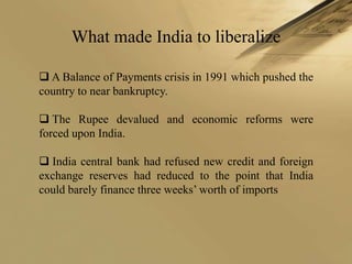 What made India to liberalize

 A Balance of Payments crisis in 1991 which pushed the
country to near bankruptcy.

 The Rupee devalued and economic reforms were
forced upon India.

 India central bank had refused new credit and foreign
exchange reserves had reduced to the point that India
could barely finance three weeks’ worth of imports
 