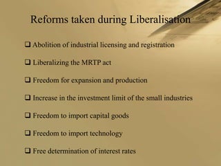 Reforms taken during Liberalisation

 Abolition of industrial licensing and registration

 Liberalizing the MRTP act

 Freedom for expansion and production

 Increase in the investment limit of the small industries

 Freedom to import capital goods

 Freedom to import technology

 Free determination of interest rates
 