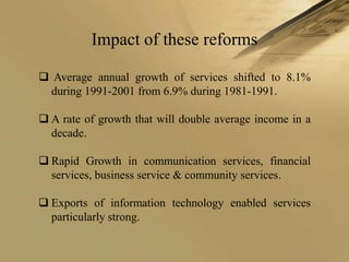 Impact of these reforms

 Average annual growth of services shifted to 8.1%
  during 1991-2001 from 6.9% during 1981-1991.

 A rate of growth that will double average income in a
  decade.

 Rapid Growth in communication services, financial
  services, business service & community services.

 Exports of information technology enabled services
  particularly strong.
 