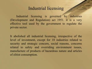 Industrial licensing
     Industrial licensing is governed by industries
(Development and Regulation) act 1951. it is a very
effective tool used by the government to regulate the
private sector.

It abolished all industrial licensing, irrespective of the
level of investment, except for 18 industries related to
security and strategic concern, social reasons, concerns
related to safety and overriding environment issues,
manufacture of products of hazardous nature and articles
of elitist consumption.
 