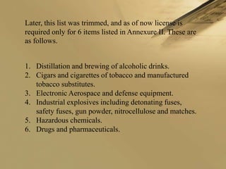 Later, this list was trimmed, and as of now license is
required only for 6 items listed in Annexure II. These are
as follows.


1. Distillation and brewing of alcoholic drinks.
2. Cigars and cigarettes of tobacco and manufactured
   tobacco substitutes.
3. Electronic Aerospace and defense equipment.
4. Industrial explosives including detonating fuses,
   safety fuses, gun powder, nitrocellulose and matches.
5. Hazardous chemicals.
6. Drugs and pharmaceuticals.
 