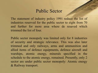 Public Sector
The statement of industry policy 1991 reduce the list of
industries reserved for the public sector to eight from 70
and further for more area where de resaved which
trimmed the list of four.

Public sector monopoly was limited only for 8 industries
of security and strategic relevance. This was also later
trimmed and only railways, arms and ammunition and
allied items of defence equipments, defence aircraft and
warships, atomic energy, minerals specified in the
schedule to the atomic energy, remained. Presently, only 2
sector are under public sector monopoly: Atomic energy
& Railway transport.
 