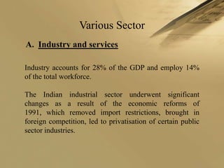 Various Sector
A. Industry and services

Industry accounts for 28% of the GDP and employ 14%
of the total workforce.

The Indian industrial sector underwent significant
changes as a result of the economic reforms of
1991, which removed import restrictions, brought in
foreign competition, led to privatisation of certain public
sector industries.
 