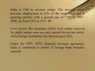 India is 13th in services output. The services sector
provides employment to 23% of the work force and is
growing quickly, with a growth rate of 7.5% in 1991–
2000, up from 4.5% in 1951–80.

Even sectors like Insurance which were earlier reserved
for public sector were not only opened for private sector,
when foreign investment was allowed up to 26%.

Under the 1997, WTO financial servicers agreement,
India is committed to permit 12 foreign bank branches
annually.
 