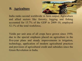 B. Agriculture

India ranks second worldwide in farm output. Agriculture
and allied sectors like forestry, logging and fishing
accounted for 15.7% of the GDP in 2009–10, employed
52.1% of the total workforce,

Yields per unit area of all crops have grown since 1950,
due to the special emphasis placed on agriculture in the
five-year plans and steady improvements in irrigation,
technology, application of modern agricultural practices
and provision of agricultural credit and subsidies since the
Green Revolution in India.
 