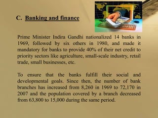 C. Banking and finance


Prime Minister Indira Gandhi nationalized 14 banks in
1969, followed by six others in 1980, and made it
mandatory for banks to provide 40% of their net credit to
priority sectors like agriculture, small-scale industry, retail
trade, small businesses, etc.

To ensure that the banks fulfill their social and
developmental goals. Since then, the number of bank
branches has increased from 8,260 in 1969 to 72,170 in
2007 and the population covered by a branch decreased
from 63,800 to 15,000 during the same period.
 